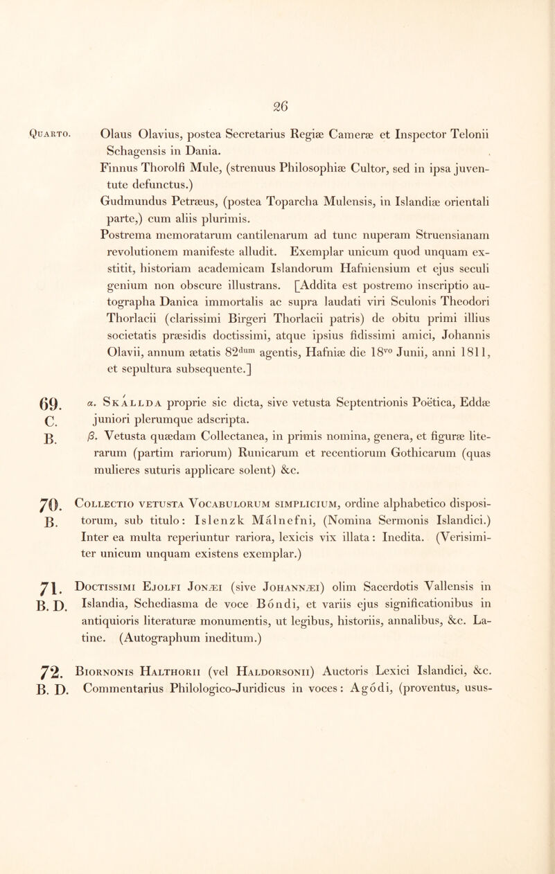 Quarto. c. B. 71. B. D. 72. B. D. Olaus Olavius^ postea Secretarius Regiae Camerae et Inspector Telonii Schagensis in Dania. Finnus Thorolfi Mule^ (strenuus Philosophiae Cultor^ sed in ipsa juven- tute defunctus.) Gudmundus Petraeus, (postea Toparcha Mulensis, in Islandiae orientali parte,) cum aliis plurimis. Postrema memoratarum cantilenarum ad tunc nuperam Struensianam revolutionem manifeste alludit. Exemplar unicum quod unquam ex- stitit, historiam academicam Islandorum Hafniensium et ejus seculi genium non obscure illustrans. [Addita est postremo inscriptio au- tographa Danica immortalis ac supra laudati viri Sculonis Theodori Thorlacii (clarissimi Birgeri Thorlacii patris) de obitu primi illius societatis prsesidis doctissimi, atque ipsius fidissimi amici, Johannis Olavii, annum aetatis 82^^^“ agentis, Hafniae die IS'® Junii, anni 1811, et sepultura subsequente.] a. Skallda proprie sic dicta, sive vetusta Septentrionis Poetica, Eddse juniori plerumque adscripta. /5. Vetusta quaedam Collectanea, in primis nomina, genera, et figurae lite- rarum (partim rariorum) Runicarum et recentiorum Gothicarum (quas mulieres suturis applicare solent) &c. Collectio vetusta Vocabulorum simplicium, ordine alphabetico disposi- torum, sub titulo: Islenzk Malnefni, (Nomina Sermonis Islandici.) Inter ea multa reperiuntur rariora, lexicis vix illata: Inedita. (Verisimi- ter unicum unquam existens exemplar.) Doctissimi Ejolfi Jon^ei (sive Johann.t:i) olim Sacerdotis Vallensis in Islandia, Schediasma de voce Bondi, et variis ejus significationibus in antiquioris literaturae monumentis, ut legibus, historiis, annalibus, &c. La- tine. (Autographum ineditum.) Biornonis Halthorii (vel Haldorsonii) Auctoris Lexici Islandici, &c. Commentarius Philologico-Juridicus in voces: Ago di, (proventus, usus-