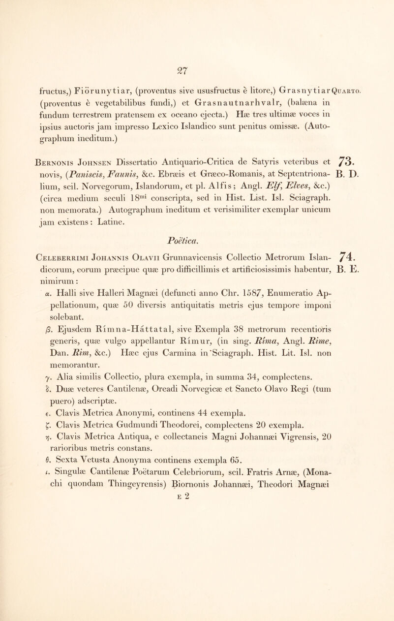 fructus,) Fiorunytiar, (proventus sive ususfructus e litore,) GrasnytiarQuarto. (proventus e vegetabilibus fundi,) et Grasnautnarhvalr, (balaena in fundum terrestrem pratensem ex oceano ejecta.) Hae tres ultimae voces in ipsius auctoris jam impresso Lexico Islandico sunt penitus omissae. (Auto- graphum ineditum.) Bernonis Johnsen Dissertatio Antiquario-Critica de Satyris veteribus et 73. novis, {Paniscis^ Faunis^ &c. Ebraeis et Graeco-Romanis, at Septentriona- B. D. lium, scii. Norvegorum, Islandorum, et pl. Alfis; Angi. Elf^ Elves^ &c.) (circa medium seculi 18'^ conscripta, sed in Hist. List. Isi. Sciagraph. non memorata.) Autographum ineditum et verisimiliter exemplar unicum jamexistens: Latine. Poetica. Celeberrimi Johannis Olavii Grunnavicensis Collectio Metrorum Islan- 74. dicorum, eorum praecipue quae pro difficillimis et artificiosissimis habentur, B. E. nimirum: «. Halii sive Halleri Magnaei (defuncti anno Chr. 1587:, Enumeratio Ap- pellationum, quae 50 diversis antiquitatis metris ejus tempore imponi solebant. /3. Ejusdem Rimna-Hattatal, sive Exempla 38 metrorum recentioris generis, quae vulgo appellantur Rimur, (in sing. Pima^ Angi. Rime^ Dan. Rim^ &c.) Haec ejus Carmina in‘Sciagraph. Hist. Lit. Isi. non memorantur. 7. Alia similis Collectio, plura exempla, in summa 34, complectens. Duae veteres Cantilenae, Oreadi Norvegicae et Sancto Olavo Regi (tum puero) adscriptae. e. Clavis Metrica Anonymi, continens 44 exempla. Clavis Metrica Gudmundi Theodorei, complectens 20 exempla. Y]. Clavis Metrica Antiqua, e collectaneis Magni Johannaei Vigrensis, 20 rarioribus metris constans. 6. Sexta Vetusta Anonyma continens exempla 65. i. Singulae Cantilenae Poetarum Celebriorum, scii. Fratris Arnae, (Mona- chi quondam Thingeyrensis) Biornonis Johannaei, Theodori Magnaei E 2