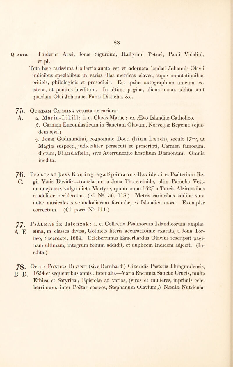 Quarto. Thiderici Arsei^ Jonse Sigurdini, Hallgrimi Petraei^ Pauli Vidalini, et pl. Tota haec rarissima Collectio aucta est et adornata laudati Johannis Olavii indicibus specialibus in varias illas metricas claves, atque annotationibus criticis, pbilologicis et prosodicis. Est ipsius autographum unicum ex- istens, et penitus ineditum. In ultima pagina, aliena manu, addita sunt quaedam Olai Johannaei Fabri Disticha, &c. 75. Qu.^:dam Carmina vetusta ac rariora: A. a. Mariu-Likill: i. e. Clavis Mariae ; ex yEvo Islandiae Catholico. (3, Carmen Encomiasticum in Sanctum Olavum, Norvegiae Regem; (ejus- dem aevi.) y, Jonae Gudmundini, cognomine Docti (hinn L aer di), seculo 17“®, ut Magiae suspecti, judicialiter persecuti et proscripti. Carmen famosum, dictum, Fiandafaela, sive Averruncatio hostilium Daemonum. Omnia inedita. 76. PsALTARi ]?ess Kontinglega Spamanns Davids : i. e. Psalterium Re- c. gii Vatis Davidis—translatum a Jona Thorsteinide, olim Parocho Vest- manneyense, vulgo dicto Martyre, quum anno 1627 a Tureis Alzirensibus crudeliter occideretur, (cf. N®. 56, 118.) Metris rarioribus additae sunt notae musicales sive melodiarum formulae, ex Islandico more. Exemplar correctum. (Cf. porro N®. 111.) 77. PsALMABOK Islenzsk; i. e. Collectio Psalmorum Islandicorum amplis- A. E- sima, in classes divisa, Gothicis literis accuratissime exarata, a Jona Tor- faeo. Sacerdote, 1664. Celeberrimus Eggerhardus Olavius rescripsit pagi- nam ultimam, integrum folium addidit, et duplicem Indicem adjecit. (In- edita.) 78. Opera Poetica Biarnii (sive Bernhardi) Gizeridis Pastoris Thingmulensis, B. D. 1654 et sequentibus annis; inter alia—-Varia Encomia Sanctae Crucis, multa Ethica et Satyrica; Epistolae ad varios, (viros et mulieres, inprimis cele- berrimum, inter Poetas coaevos, Stephanum Olavium;) Naeniae Nutricula-