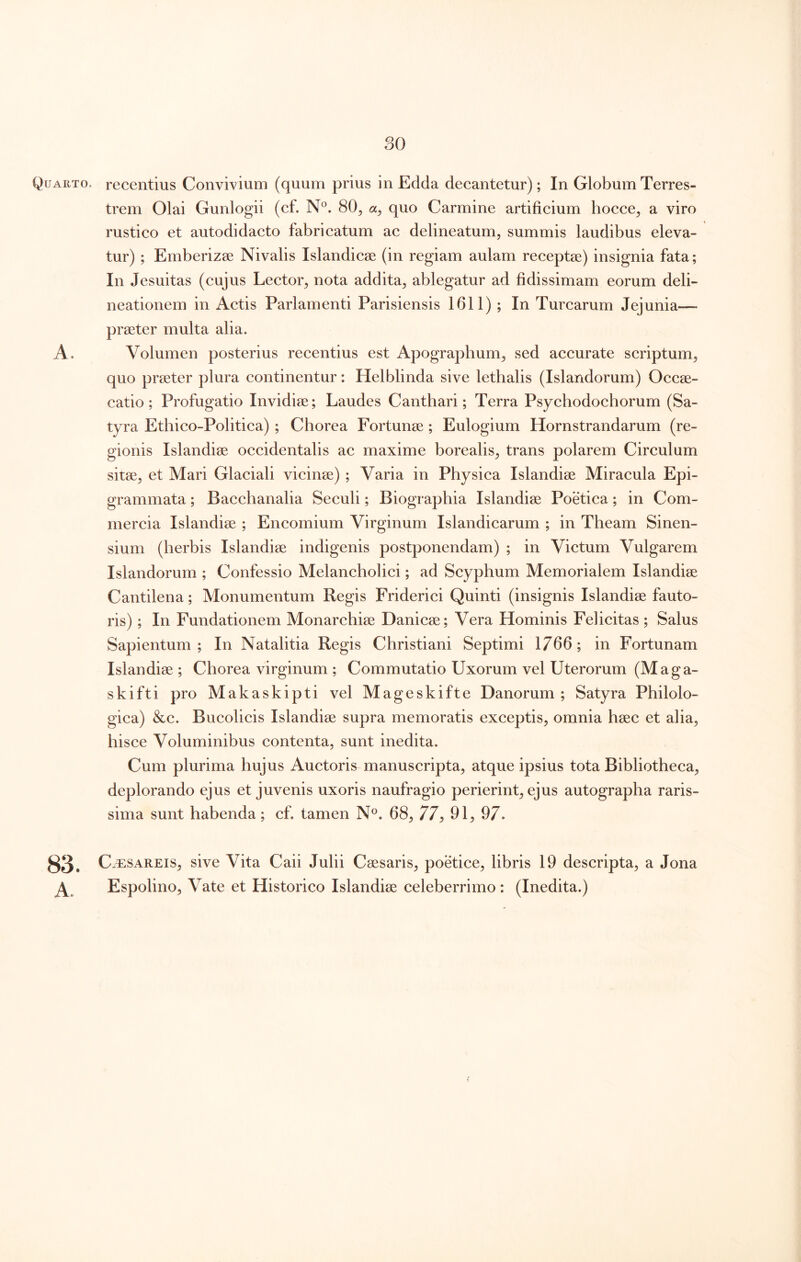 Quarto, recentius Convivium (quum prius in Edda decantetur); In Globum Terres- trem Olai Gunlogii (cf. N°. 80^ quo Carmine artificium hocce^ a viro rustico et autodidacto fabricatum ac delineatum, summis laudibus eleva- tur) ; Emberizse Nivalis Islandicae (in regiam aulam receptae) insignia fata; In Jesuitas (cujus Lector, nota addita, ablegatur ad fidissimam eorum deli- neationem in Actis Parlamenti Parisiensis 1611) ; In Turearum Jejunia— praeter multa alia. A. Volumen posterius recentius est Apographum, sed accurate scriptum, quo praeter plura continentur: Helblinda sive lethalis (Islandorum) Occae- catio; Profugatio Invidiae; Laudes Canthari; Terra Psychodochorum (Sa- tyra Ethico-Politica) ; Chorea Fortunae; Eulogium Hornstrandarum (re- gionis Islandiae occidentalis ac maxime borealis, trans polarem Circulum sitae, et Mari Glaciali vicinae) ; Varia in Physica Islandiae Miracula Epi- grammata ; Bacchanalia Seculi; Biographia Islandiae Poetica; in Com- mercia Islandiae ; Encomium Virginum Islandicarum ; in Theam Sinen- sium (herbis Islandiae indigenis postponendam) ; in Victum Vulgarem Islandorum ; Confessio Melancholici; ad Scyphum Memorialem Islandiae Cantilena; Monumentum Regis Friderici Quinti (insignis Islandiae fauto- ris) ; In Fundationem Monarehiae Danicae; Vera Hominis Felicitas ; Salus Sapientum ; In Natalitia Regis Christiani Septimi 1766; in Fortunam Islandiae; Chorea virginum ; Commutatio Uxorum vel Uterorum (M a ga- skifti pro Makaskipti vel Mageskifte Danorum ; Satyra Philolo- gica) &c. Bucolieis Islandiae supra memoratis exceptis, omnia haec et alia, hisce Voluminibus contenta, sunt inedita. Cum plurima hujus Auctoris manuscripta, atque ipsius tota Bibliotheca, deplorando ejus et juvenis uxoris naufragio perierint, ejus autographa raris- sima sunt habenda; cf. tamen N^. 68, 77^ 91, 97. 83. C^5:sAREis, sive Vita Caii Julii Caesaris, poetice, libris 19 descripta, a Jona ^ Espolino, Vate et Historico Islandiae celeberrimo : (Inedita.)