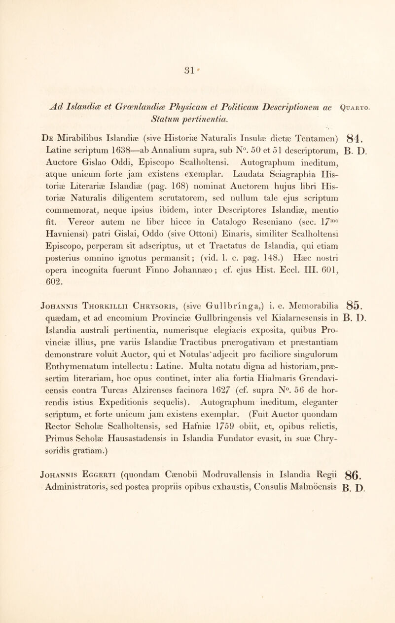 Ad Islandice et Groenlandice Physicam et Politicam Descriptionem ac Statum pertinentia. De Mirabilibus Islandise (sive Historiae Naturalis Insulae dictae Tentamen) Latine scriptum 1638—ab Annalium supra^ sub N°. 50 et 51 descriptorum, Auctore Gislao Oddi, Episcopo Scalholtensi. Autographum ineditum, atque unicum forte jam existens exemplar. Laudata Sciagraphia His- toriae Literariae Islandiae (pag. 168) nominat Auctorem hujus libri His- toriae Naturalis diligentem scrutatorem, sed nullum tale ejus scriptum commemorat, neque ipsius ibidem, inter Descriptores Islandiae, mentio fit. Vereor autem ne liber hicce in Catalogo Reseniano (sec. 17“® Havniensi) patri Gislai, Oddo (sive Ottoni) Einaris, similiter Scalholtensi Episcopo, perperam sit adscriptus, ut et Tractatus de Islandia, qui etiam posterius omnino ignotus permansit; (vid. 1. c. pag. 148.) Haec nostri opera incognita fuerunt Finno Johannaeo; cf. ejus Hist. Eccl. III. 601, 602. JoHANNis Thorkillii Chrysoris, (sive Gullbringa,) i. e. Memorabilia quaedam, et ad encomium Provinciae Gullbringensis vel Kialarnesensis in Islandia australi pertinentia, numerisque elegiacis exposita, quibus Pro- vinciae illius, prae variis Islandiae Tractibus praerogativam et praestantiam demonstrare voluit Auctor, qui et Notulas'adjecit pro faciliore singulorum Enthymematum intellectu: Latine. Multa notatu digna ad historiam,prae- sertim literariam, hoc opus continet, inter alia fortia Hialmaris Grendavi- censis contra Tureas Alzirenses facinora 1627 (cf. supra N®. 56 de hor- rendis istius Expeditionis sequelis). Autographum ineditum, eleganter scriptum, et forte unicum jam existens exemplar. (Fuit Auctor quondam Rector Scholae Scalholtensis, sed Hafniae 1759 obiit, et, opibus relictis. Primus Scholae Hausastadensis in Islandia Fundator evasit, in suae Chry- soridis gratiam.) JoHANNIS Eggerti (quoudam Caenobii Modruvallensis in Islandia Regii Administratoris, sed postea propriis opibus exhaustis. Consulis Malmbensis Quarto. 84. B. U. 85. B. D. 86. B. D.