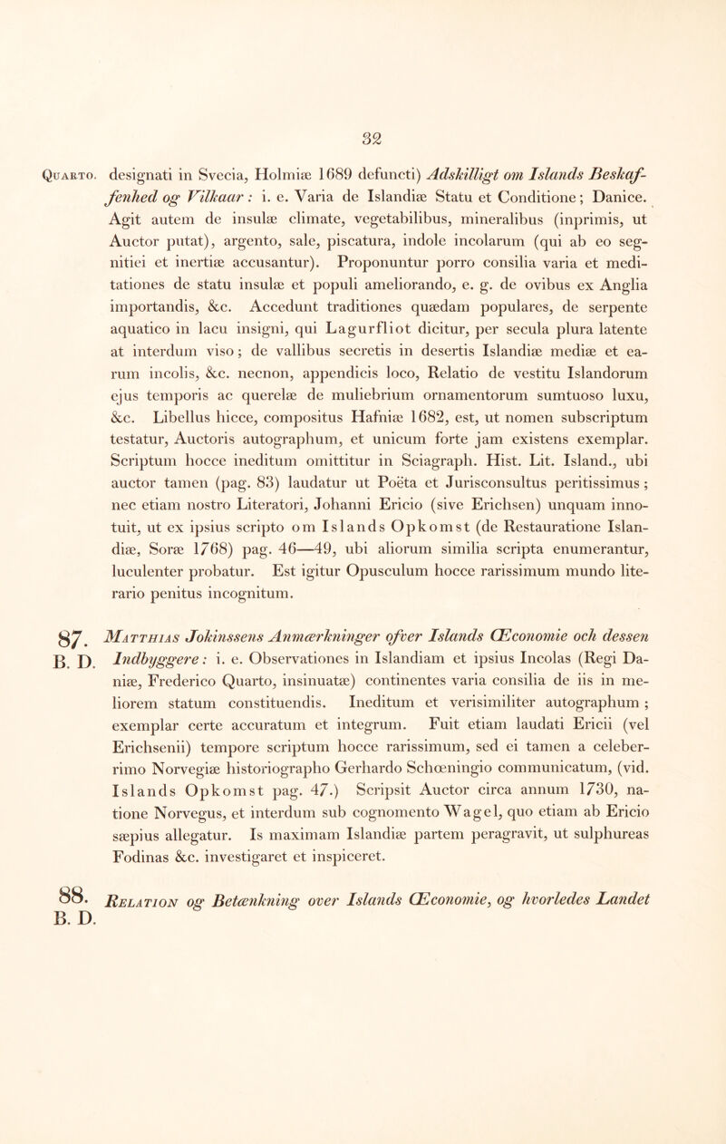 Quarto, designati in Svecia, Holmise 1689 defuncti) AdsMUigt om Islands Beskqf- fenhed og Vilkaar: i. e. Varia de Islandiee Statu et Conditione; Danice. Agit autem de insulse climate, vegetabilibus, mineralibus (inprimis, ut Auctor putat), argento, sale, piscatura, indole incolarum (qui ab eo seg- nitiei et inertise accusantur). Proponuntur porro consilia varia et medi- tationes de statu insulse et populi ameliorando, e. g. de ovibus ex Anglia importandis, &c. Accedunt traditiones qusedam populares, de serpente aquatico in lacu insigni, qui Lagurfliot dicitur, per secula plura latente at interdum viso; de vallibus secretis in desertis Islandise medise et ea- rum incolis, &c. necnon, appendicis loco. Relatio de vestitu Islandorum ejus temporis ac querelse de muliebrium ornamentorum sumtuoso luxu, &c. Libellus hicce, compositus Hafniss 1682, est, ut nomen subscriptum testatur. Auctoris autographum, et unicum forte jam existens exemplar. Scriptum hocce ineditum omittitur in Sciagraph. Hist. Lit. Island., ubi auctor tamen (pag. 83) laudatur ut Poeta et Jurisconsultus peritissimus ; nec etiam nostro Literatori, Johanni Ericio (sive Erichsen) unquam inno- tuit, ut ex ipsius scripto om Islands Opkomst (de Restauratione Islan- diae, Sorae 1768) pag. 46—49, ubi aliorum similia scripta enumerantur, luculenter probatur. Est igitur Opusculum hocce rarissimum mundo lite- rario penitus incognitum. 87. B. D. Matthias Johinssens Anmcerkninger ofver Islands CEconomie och dessen Indhyggere: i. e. Observationes in Islandiam et ipsius Incolas (Regi Da- niae, Frederico Quarto, insinuatae) continentes varia consilia de iis in me- liorem statum constituendis. Ineditum et verisimiliter autographum ; exemplar certe accuratum et integrum. Fuit etiam laudati Ericii (vel Erichsenii) tempore scriptum hocce rarissimum, sed ei tamen a celeber- rimo Norvegiae historiographo Gerhardo Schoeningio communicatum, (vid. Islands Opkomst pag. 47.) Scripsit Auctor circa annum 1730, na- tione Norvegus, et interdum sub cognomento Wage 1, quo etiam ab Ericio saepius allegatur. Is maximam Islandiae partem peragravit, ut sulphureas Fodinas &c. investigaret et inspiceret. 88. Relation og Betankning over Islands CEconomie, og hvorledes Landet B. D.