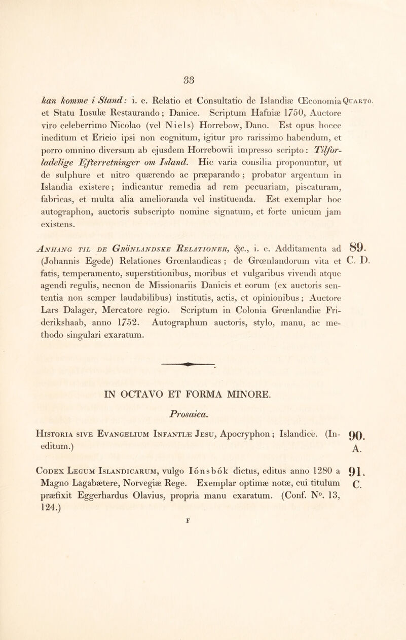 kan homme i Stand: i. e. Relatio et Consultatio de Islandise QEconomia Quarto. et Statu Insulae Restaurando; Danice. Scriptum Hafniae 1750^ Auctore viro celeberrimo Nicolao (vel Ni eis) Horrebow^ Dano. Est opus hocce ineditum et Ericio ipsi non cognitum^ igitur pro rarissimo habendum^ et porro omnino diversum ab ejusdem Horrebowii impresso scripto: Tilfor- ladelige Efierretninger om Island, Hic varia consilia proponuntur, ut de sulphure et nitro quaerendo ac praeparando ; probatur argentum in Islandia existere; indicantur remedia ad rem pecuariam, piscaturam, fabricas, et multa alia amelioranda vel instituenda. Est exemplar hoc autographon, auctoris subscripto nomine signatum, et forte unicum jam existens. Anhang til de Gronlandske Relationer, (|c., i. e. Additamenta ad 89. (Jobannis Egede) Relationes Groenlandicas ; de Groenlandorum vita et C. D. fatis, temperamento, superstitionibus, moribus et vulgaribus vivendi atque agendi regulis, necnon de Missionariis Danicis et eorum (ex auctoris sen- tentia non semper laudabilibus) institutis, actis, et opinionibus; Auctore Lars Dalager, Mercatore regio. Scriptum in Colonia Groenlandise Fri- derikshaab, anno 1752. Autographum auctoris, stylo, manu, ac me- thodo singulari exaratum. IN OCTAVO ET FORMA MINORE. Prosaica. Historia sive Evangelium Infantiae Jesu, Apocryphon; Islandice. (In- editum.) ^ Codex Legum Islandicarum, vulgo lonsbok dictus, editus anno 1280 a 91» Magno Lagabeetere, Norvegise Rege. Exemplar optimae notae, cui titulum praefixit Eggerhardus Olavius, propria manu exaratum. (Conf. N®. 13, 124.) F