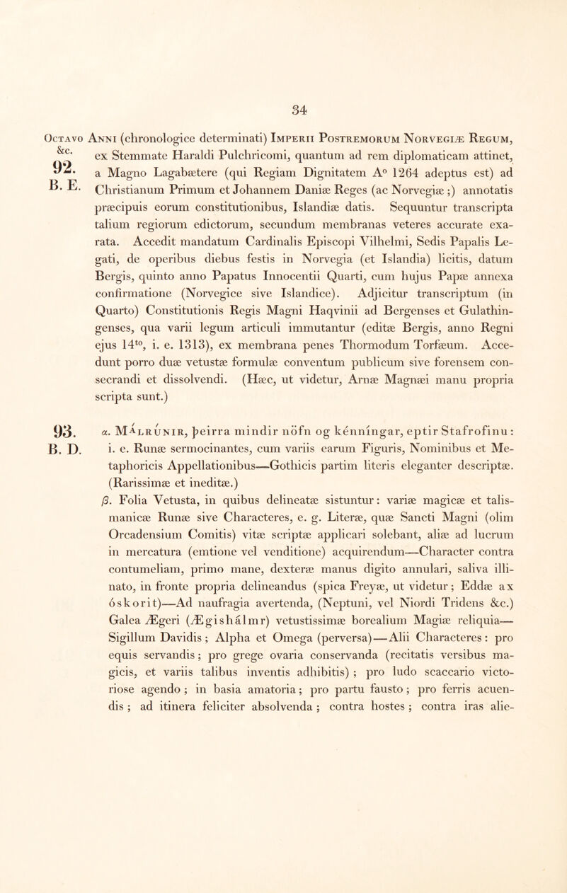 Octavo &c. 92. B. E. 93. B. D. Anni (chronologice determinati) Imperii Postremorum Norvegi^ Regum^ ex Stemmate Haraldi Pulchricomi^ quantum ad rem diplomaticam attinet^ a Magno Lagabsetere (qui Regiam Dignitatem A® 1264 adeptus est) ad Christianum Primum et Johannem Daniae Reges (ac Norvegiae ;) annotatis praecipuis eorum constitutionibus^ Islandiae datis. Sequuntur transcripta talium regiorum edictorum, secundum membranas veteres accurate exa- rata. Accedit mandatum Cardinalis Episcopi Vilhelmi, Sedis Papalis Le- gati, de operibus diebus festis in Norvegia (et Islandia) licitis, datum Bergis, quinto anno Papatus Innocentii Quarti, cum hujus Papae annexa confirmatione (Norvegice sive Islandice). Adjicitur transcriptum (in Quarto) Constitutionis Regis Magni Haqvinii ad Bergenses et Gulathin- genses, qua varii legum articuli immutantur (editae Bergis, anno Regni ejus 14^®, i. e. 1313), ex membrana penes Thormodum Torfaeum. Acce- dunt porro duae vetustae formulae conventum publicum sive forensem con- secrandi et dissolvendi. (Haec, ut videtur, Arnae Magnaei manu propria scripta sunt.) cc. Malrunir, Jpeirra mindir ndfn og kenningar, eptir Stafrofinu: i. e. Runae sermocinantes, cum variis earum Figuris, Nominibus et Me- taphoricis Appellationibus—Gothicis partim literis eleganter descriptae. (Rarissimae et ineditae.) /3. Folia Vetusta, in quibus delineatae sistuntur: variae magicae et talis- manicae Runae sive Characteres, e. g. Literae, quae Sancti Magni (olim Orcadensium Comitis) vitae scriptae applicari solebant, aliae ad lucrum in mercatura (emtione vel venditione) acquirendum—Character contra contumeliam, primo mane, dexterae manus digito annulari, saliva illi- nato, in fronte propria delineandus (spica Freyae, ut videtur; Eddae ax oskorit)—Ad naufragia avertenda, (Neptuni, vel Niordi Tridens &c.) Galea ^geri (^Egishalmr) vetustissimae borealium Magiae reliquia— Sigillum Davidis ; Alpha et Omega (perversa)—Alii Characteres: pro equis servandis; pro grege ovaria conservanda (recitatis versibus ma- gicis, et variis talibus inventis adhibitis) ; pro ludo scaccario victo- riose agendo ; in basia amatoria; pro partu fausto; pro ferris acuen- dis ; ad itinera feliciter absolvenda ; contra hostes ; contra iras alie-