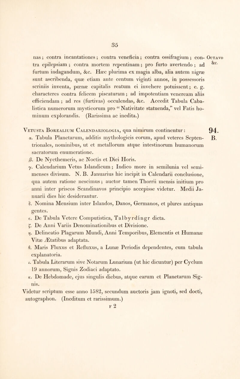 nas ; contra incantationes ; contra veneficia; contra ossifragium ; con- Octavo tra epilepsiam ; contra mortem repentinam; pro furto avertendo ; ad furtum indagandum^ &c. Haec plurima ex magia alba^ alia autem nigrae sunt ascribenda, quae etiam ante centum viginti annos, in possessoris scriniis inventa, poenae capitalis reatum ei invehere potuissent; e. g. characteres contra felicem piscaturam; ad impotentiam veneream aliis efficiendam ; ad res (furtivas) occulendas, &c. Accedit Tabula Caba- listica numerorum mysticorum pro Nativitate statuenda,” vel Fatis ho- minum explorandis. (Rarissima ac inedita.) Vetusta Borealium Calendariologia, qua nimirum continentur: 94. a. Tabula Planetarum, additis mythologicis eorum, apud veteres Septen- B. trionales, nominibus, ut et metallorum atque intestinorum humanorum sacratorum enumeratione. /3. De Nycthemeris, ac Noctis et Diei Horis. y. Calendarium Vetus Islandicum; Indico more in semilunia vel semi- menses divisum. N. B. Januarius hic incipit in Calendarii conclusione, qua autem ratione nescimus; auctor tamen Thorrii mensis initium pro anni inter priscos Scandinavos principio accepisse videtur. Medii Ja- nuarii dies hic desiderantur. Nomina Mensium inter Islandos, Danos, Germanos, et plures antiquas gentes. e. De Tabula Vetere Computistica, Talbyrdingr dicta. 5’. De Anni Variis Denominationibus et Divisione. tl. Delineatio Plagarum Mundi, Anni Temporibus, Elementis et Humanae Vitae Statibus adaptata. Maris Fluxus et Refluxus, a Lunae Periodis dependentes, cum tabula explanatoria. f. Tabula Literarum sive Notarum Lunarium (ut hic dicuntur) per Cyclum 19 annorum. Signis Zodiaci adaptato. K, De Hebdomade, ejus singulis diebus, atque earum et Planetarum Sig- nis. Videtur scriptum esse anno 1582, secundum auctoris jam ignoti, sed docti, autographon. (Ineditum et rarissimum.) F 2