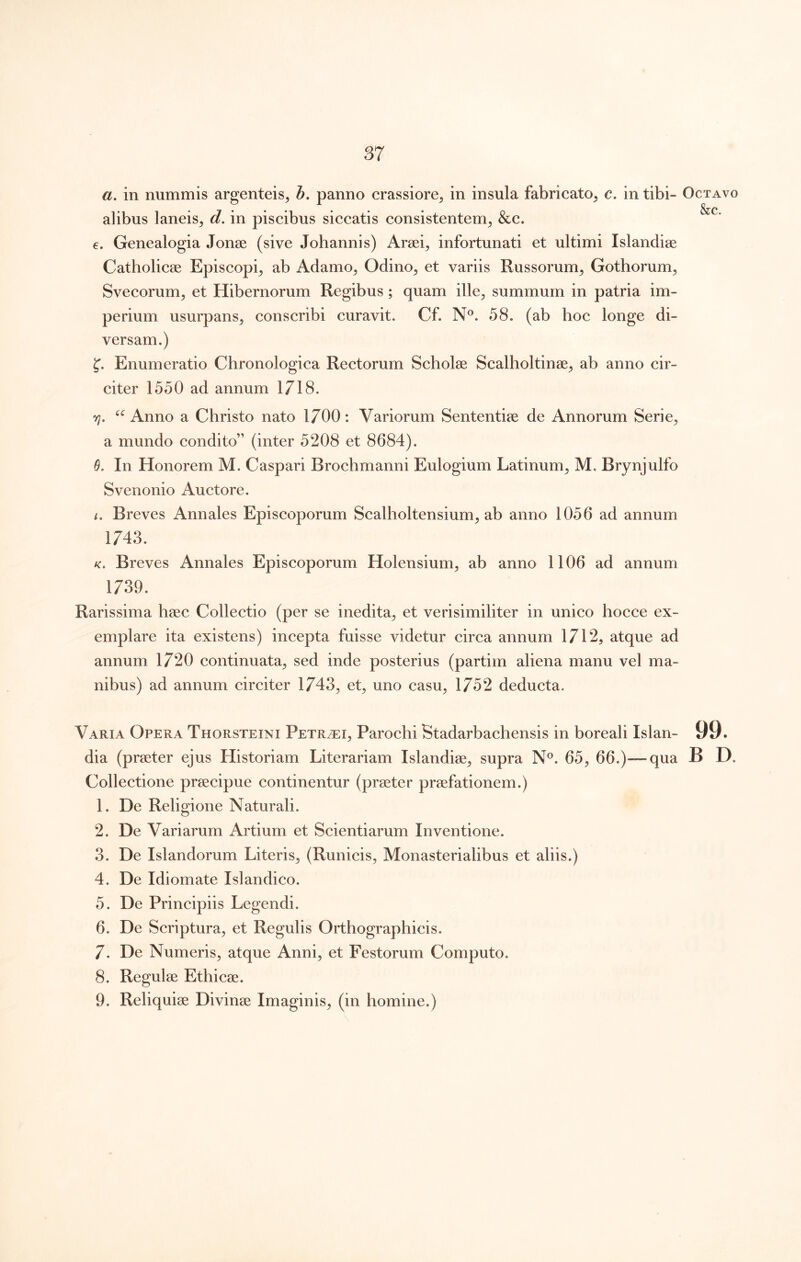87 a, in nummis argenteis^ h, panno crassiore, in insula fabricato, c. in tibi- alibus laneis, d. in piscibus siccatis consistentem, &c. e. Genealogia Jonee (sive Johannis) Araei, infortunati et ultimi Islandiae Catholicae Episcopi, ab Adamo, Odino, et variis Russorum, Gothorum, Svecorum, et Hibernorum Regibus ; quam ille, summum in patria im- perium usurpans, conscribi curavit. Cf. N®. 58. (ab hoc longe di- versam.) Enumeratio Chronologica Rectorum Scholae Scalholtinae, ab anno cir- citer 1550 ad annum 1718. yi. Anno a Christo nato 1700: Variorum Sententiae de Annorum Serie, a mundo condito” (inter 5208 et 8684). In Honorem M. Caspari Brochmanni Eulogium Latinum, M. Brynjulfo Svenonio Auctore. i. Breves Annales Episcoporum Scalholtensium, ab anno 1056 ad annum 1743. K. Breves Annales Episcoporum Holensium, ab anno 1106 ad annum 1739. Rarissima haec Collectio (per se inedita, et verisimiliter in unico hocce ex- emplare ita existens) incepta fuisse videtur circa annum 1712, atque ad annum 1720 continuata, sed inde posterius (partim aliena manu vel ma- nibus) ad annum circiter 1743, et, uno casu, 1752 deducta. Varia Opera Thorsteini Petrei, Parochi Btadarbachensis in boreali Islan- dia (praeter ejus Historiam Literariam Islandiae, supra N®. 65, 66.)—qua Collectione praecipue continentur (praeter praefationem.) 1. De Religione Naturali. 2. De Variarum Artium et Scientiarum Inventione. 3. De Islandorum Literis, (Runicis, Monasterialibus et aliis.) 4. De Idiomate Islandico. 5. De Principiis Legendi. 6. De Scriptura, et Regulis Orthographicis. 7. De Numeris, atque Anni, et Festorum Computo. 8. Regulae Ethicae. 9. Reliquiae Divinae Imaginis, (in homine.) Octavo &c. 99.