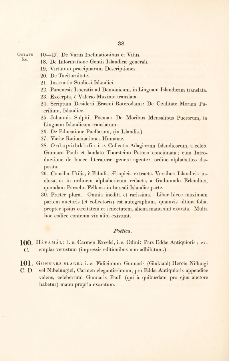 Octavo 10—1/. De Variis Inclinationibus et Vitiis. 18. De Informatione Gentis Islandicse generali. 19. Virtutum praecipuarum Descriptiones. 20. De Taciturnitate. 21. Instructio Studiosi Islandici. 22. Paraenesis Isocratis ad Demonicum^ in Linguam Islandicam translata. 23. Excerpta^ e Valerio Maximo translata. 24. Scriptum Desiderii Erasmi Roterodami: De Civilitate Morum Pu- erilium, Islandice. 25. Johannis Sulpitii Poema: De Moribus Mensalibus Puerorum, in Linguam Islandicam translatum. 26. De Educatione Puellarum, (in Islandia.) 27. Variae Ratiocinationes Humanae. 28. Ordsqvidaklafi: i. e. Collectio Adagiorum Islandicorum, a celeb. Gunnare Pauli et laudato Thorsteino Petraeo concinnata; cum Intro- ductione de hocce literaturae genere agente: ordine alphabetico dis- posita. 29. Consilia Utilia, e Fabulis ^Esopicis extracta. Versibus Islandicis in- clusa, et in ordinem alphabeticum redacta, a Gudmundo Erlendino, quondam Parocho Fellensi in boreali Islandiae parte. 30. Praeter plura. Omnia inedita et rarissima. Liber hicce maximam partem auctoris (et collectoris) est autographum, quamvis ultima folia, propter ipsius caecitatem et senectutem, aliena manu sint exarata. Multa hoc codice contenta vix alibi existunt. Poetica, 100. Havamal: i. e. Carmen Excelsi, i. e. Odini: Pars Eddae Antiquioris ; ex- C. emplar vetustum (impressis editionibus non adhibitum.) 101. Gunnars slagr: i. e. Fidicinium Gunnaris (Giukiani) Herois Niflungi C. D. vel Nibelungici, Carmen elegantissimum, pro Eddae Antiquioris appendice valens, celeberrimi Gunnaris Pauli (qui a quibusdam pro ejus auctore habetur) manu propria exaratum.