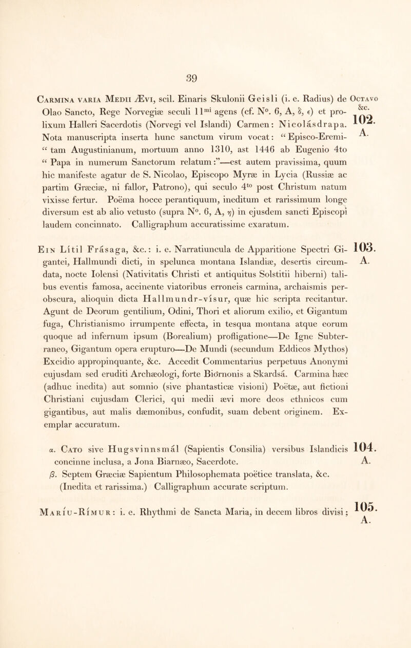 Carmina varia Medii tEvi, scii. Einaris Skulonii Gei sii (i. e. Radius) de Octavo Olao Sancto^ Rege Norvegise seculi 11^* agens (cf. N®. 6, e) et pro- lixum Halleri Sacerdotis (Norvegi vel Islandi) Carmen: Nicolasdrapa. Nota manuscripta inserta hunc sanctum virum vocat: Episco-Eremi- tam Augustinianum, mortuum anno 1310^ ast 1446 ab Eugenio 4to Papa in numerum Sanctorum relatum:”—est autem pravissima^ quum hic manifeste agatur de S. Nicolao^ Episcopo Myrae in Lycia (Russiae ac partim Graeciae, ni fallor. Patrono), qui seculo 4*® post Christum natum vixisse fertur. Poema hocce perantiquum, ineditum et rarissimum longe diversum est ab alio vetusto (supra N®. 6, A, vj) in ejusdem sancti Episcopi laudem concinnato. Calligraphum accuratissime exaratum. 102. A. Ein Litil Frasaga, &c.: i. e. Narratiuncula de Apparitione Spectri Gi- 103. gantei, Hallmundi dicti, in spelunca montana Islandise, desertis circum- A. data, nocte lolensi (Nativitatis Christi et antiquitus Solstitii hiberni) tali- bus eventis famosa, accinente viatoribus erroneis carmina, archaismis per- obscura, alioquin dicta Hallmundr-visur, quse hic scripta recitantur. Agunt de Deorum gentilium, Odini, Thori et aliorum exilio, et Gigantum fuga. Christianismo irrumpente effeeta, in tesqua montana atque eorum quoque ad infernum ipsum (Borealium) profligatione—De Igne Subter- raneo, Gigantum opera erupturo—De Mundi (secundum Eddicos Mythos) Excidio appropinquante, &c. Accedit Commentarius perpetuus Anonymi cujusdam sed eruditi Archeeologi, forte Bio*rnonis a Skardsa. Carmina hsec (adhuc inedita) aut somnio (sive phantasticae visioni) Poetae, aut fictioni Christiani cujusdam Clerici, qui medii aevi more deos ethnicos cum gigantibus, aut malis daemonibus, confudit, suam debent originem. Ex- emplar accuratum. a. Cato sive Hugsvinnsmal (Sapientis Consilia) versibus Islandicis 104. coneinne inclusa, a Jona Biarnaeo, Sacerdote. A. /?. Septem Graeciae Sapientum Philosophemata poetice translata, &c. (Inedita et rarissima.) Calligraphum accurate scriptum. i. e. Rhythmi de Sancta Maria, in decem libros divisi; 105.