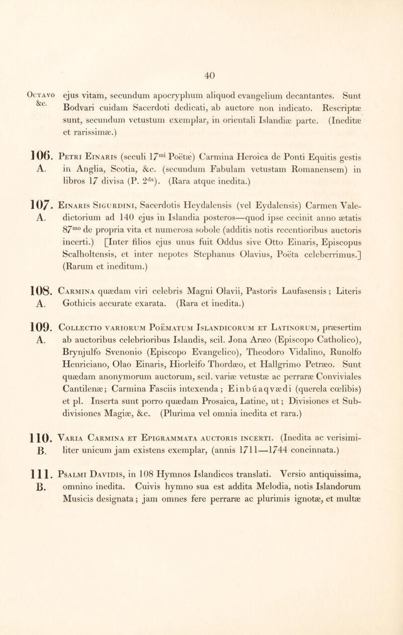 Octavo ejus vitam, secundum apocryphum aliquod evangelium decantantes. Sunt Bodvari cuidam Sacerdoti dedicati, ab auctore non indicato. Rescriptae sunt, secundum vetustum exemplar, in orientali Islandiae parte. (Ineditae et rarissimae.) 106. Petri Einaris (seculi 17*^^ Poetae) Carmina Heroica de Ponti Equitis gestis A. in Anglia, Scotia, &c. (secundum Fabulam vetustam Romanensem) in libros 17 divisa (P. 2^*^). (Rara atque inedita.) 107. Einaris Sigurdini, Sacerdotis Heydalensis (vel Eydalensis) Carmen Vale- A. dictorium ad 140 ejus in Islandia posteros—quod ipse cecinit anno aetatis 87mo propria vita et numerosa sobole (additis notis recentioribus auctoris incerti.) [Inter filios ejus unus fuit Oddus sive Otto Einaris, Episcopus Scalboltensis, et inter nepotes Stephanus Olavius, Poeta celeberrimus.] (Rarum et ineditum.) 108. Carmina quaedam viri celebris Magni Olavii, Pastoris Laufasensis; Literis A. Gothicis accurate exarata. (Rara et inedita.) 109. Collectio variorum Poematum Islandicorum et Latinorum, praesertim A. ab auctoribus celebrioribus Islandis, scii. Jona Araeo (Episcopo Catholico), Brynjulfo Svenonio (Episcopo Evangelico), Theodoro Vidalino, Runolfo Henriciano, Olao Einaris, Hiorleifo Thordaeo, et Hallgrimo Petraeo. Sunt quaedam anonymorum auctorum, scii, variae vetustae ac perrarae Conviviales Cantilenae; Carmina Fasciis intexenda; Einbuaqvaedi (querela coelibis) et pl. Inserta sunt porro quaedam Prosaica, Latine, ut; Divisiones et Sub- divisiones Magiae, &c. (Plurima vel omnia inedita et rara.) 110. Varia Carmina et Epigrammata auctoris incerti. (Inedita ac verisimi- B. bter unicum jam existens exemplar, (annis 1711-—1744 concinnata.) 111. Psalmi Davidis, in 108 Hymnos Islandicos translati. Versio antiquissima, B. omnino inedita. Cuivis hymno sua est addita Melodia, notis Islandorum Musicis designata; jam omnes fere perrarae ac plurimis ignotae, et multae