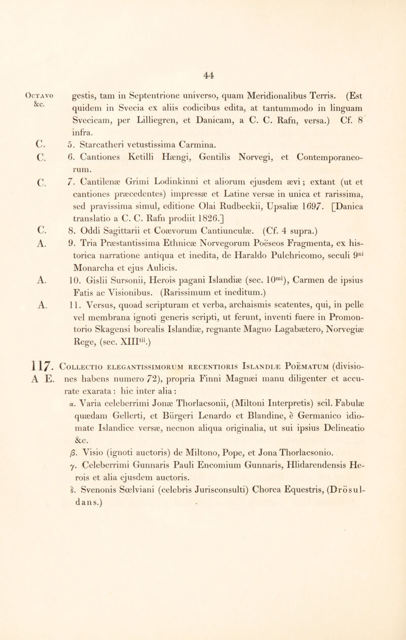 Octavo &c. c. c. c. c. A. A. A. 117. A E. gestis^ tam in Septentrione universo^ quam Meridionalibus Terris. (Est quidem in Svecia ex aliis codicibus edita^ at tantummodo in linguam Svecicam^ per Lilliegren^ et Danicam^ a C. C. Rafn, versa.) Cf. 8 infra. 5. Starcatheri vetustissima Carmina. 6. Cantiones Ketilli Hsengi^ Gentilis Norvegi^ et Contemporaneo- rum. 7. Cantilenae Grimi Lodinkinni et aliorum ejusdem aevi; extant (ut et cantiones praecedentes) impressae et Latine versae in unica et rarissima, sed pravissima simul, editione Olai Rudbeckii, Upsaliae 1697. [Danica translatio a C. C. Rafn prodiit 1826.] 8. Oddi Sagittarii et Coaevorum Cantiunculae. (Cf. 4 supra.) 9. Tria Praestantissima Ethnicae Norvegorum Poeseos Fragmenta, ex his- torica narratione antiqua et inedita, de Haraldo Pulchricomo, seculi 9*^* Monarcha et ejus Aulicis. 10. Gislii Sursonii, Herois pagani Islandiae (sec. 10“^), Carmen de ipsius Fatis ac Visionibus. (Rarissimum et ineditum.) 11. Versus, quoad scripturam et verba, archaismis scatentes, qui, in pelle vel membrana ignoti generis scripti, ut ferunt, inventi fuere in Promon- torio Skagensi borealis Islandiae, regnante Magno Lagabaetero, Norvegiae Rege, (sec. XllP^f) Collectio elegantissimorum recextioris IsLANDii® Poematum (divisio- nes habens numero 72), propria Finni Magnaei manu diligenter et accu- rate exarata : hic inter alia : a. Varia celeberrimi Jonae Thorlacsonii, (Miltoni Interpretis) scii. Fabulae quaedam Gellerti, et Biirgeri Lenardo et Blandine, e Germanico idio- mate Islandice versae, necnon aliqua originalia, ut sui ipsius Delineatio &c. /3. Visio (ignoti auctoris) de Miltono, Pope, et Jona Thorlacsonio. y. Celeberrimi Gunnaris Pauli Encomium Gunnaris, Hlidarendensis He- rois et alia ejusdem auctoris. Svenonis Soelviani (celebris Jurisconsulti) Chorea Equestris, (Drdsul- dans.)