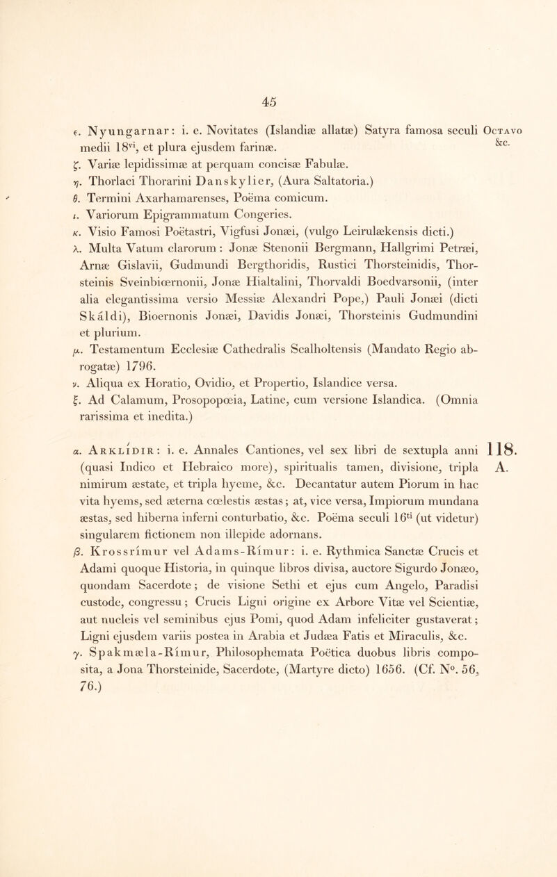 €. Nyungarnar: i. e. Novitates (Islandise allatae) Satyra famosa seculi medii 18% et plura ejusdem farinae. Variae lepidissimae at perquam concisae Fabulae. yj. Thorlaci Thorarini Danskylier^ (Aura Saltatoria.) 6. Termini Axarhamarenses, Poema comicum. /. Variorum Epigrammatum Congeries. /c. Visio Famosi Poetastri^ Vigfusi Jonaei^ (vulgo Leirulaekensis dicti.) A. Multa Vatum clarorum : Jonae Stenonii Bergmann, Hallgrimi Petraei^ Arnae Gislavii^ Gudmundi Bergthoridis^ Rustici Thorsteinidis^ Thor- steinis Sveinbioernonii;, Jonae Hialtalini^ Thorvaldi Boedvarsonii^ (inter alia elegantissima versio Messiae Alexandri Pope^) Pauli Jonaei (dicti Skaldi), Bioernonis Jonaei, Davidis Jonaei, Thorsteinis Gudmundini et plurium. /X. Testamentum Ecclesiae Cathedralis Scalholtensis (Mandato Regio ab- rogatae) 1796. V. Aliqua ex Horatio, Ovidio, et Propertio, Islandice versa. 5. Ad Calamum, Prosopopoeia, Latine, cum versione Islandica. (Omnia rarissima et inedita.) a. Arklidir: i. e. Annales Cantiones, vel sex libri de sextupla anni nimirum aestate, et tripla hyeme, &c. Decantatur autem Piorum in hac vita hyems, sed aeterna coelestis aestas; at, vice versa. Impiorum mundana aestas, sed hiberna inferni conturbatio, &c. Poema seculi 16^^ (ut videtur) singularem fictionem non illepide adornans. j3. Krossrimur vel Adams-Rimur: i. e. Rythmica Sanctae Crucis et Adami quoque Historia, in quinque libros divisa, auctore Sigurdo Jonaeo, quondam Sacerdote; de visione Sethi et ejus cum Angelo, Paradisi custode, congressu; Crucis Ligni origine ex Arbore Vitae vel Scientiae, aut nucleis vel seminibus ejus Pomi, quod Adam infeliciter gustaverat; Ligni ejusdem variis postea in Arabia et Judaea Fatis et Miraculis, &c. y. Spakmaela-Rimur, Philosophemata Poetica duobus libris compo- sita, a Jona Thorsteinide, Sacerdote, (Martyre dicto) 1656. (Cf. N®. 56, 76.) Octavo &c. 118.