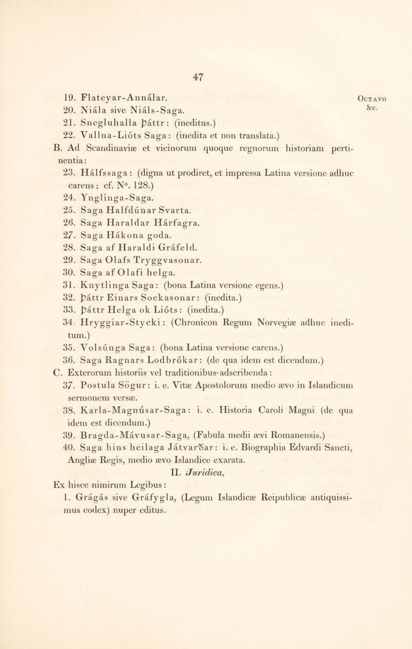 19. Flateyar-Annalar. 20. Niala sive Nials-Saga. 21. Snegluhalla pattr: (ineditus.) 22. Vallna-LiotsSaga: (inedita et non translata.) B. Ad Scandinaviae et vicinorum quoque regnorum historiam perti- nentia : 23. Halfssaga: (digna ut prodiret^ et impressa Latina versione adhuc carens; cf. N®. 128.) 24. Ynglinga-Saga. 25. Saga Halfdunar Svarta. 26. Saga Haraldar Harfagra. 27. Saga Hakona goda. 28. Saga af Haraldi Grafeld. 29. Saga Olafs Tryggvasonar. 30. Saga af Olafi helga. 31. Knytlinga Saga: (bona Latina versione egens.) 32. pattr Einars Sockasonar: (inedita.) 33. pattr Helga ok Liots: (inedita.) 34. Hryggiar-Sty cki: (Chronicon Regum Norvegiae adhuc inedi- tum.) 35. Volsunga Saga: (bona Latina versione carens.) 36. Saga Ragnars Lodbrokar: (de qua idem est dicendum.) C. Exterorum historiis vel traditionibus* adscribenda: 37. Postula Sdgur: i. e. Vitae Apostolorum medio aevo in Islandicum sermonem versae. 38. Karla-Magnusar-Saga: i. e. Historia Caroli Magni (de qua idem est dicendum.) 39. Bragda-Mavusar-Saga^ (Fabula medii aevi Romanensis.) 40. Saga hins heilaga Jatvar'Sar: i. e. Biograpbia Edvardi Sancti^ Angliae Regis, medio aevo Islandice exarata. II. Juridica, Ex hisce nimirum Legibus: 1. Gragas sive Grafygla, (Legum Islandicae Reipublicae antiquissi- mus codex) nuper editus. Octavo &c.