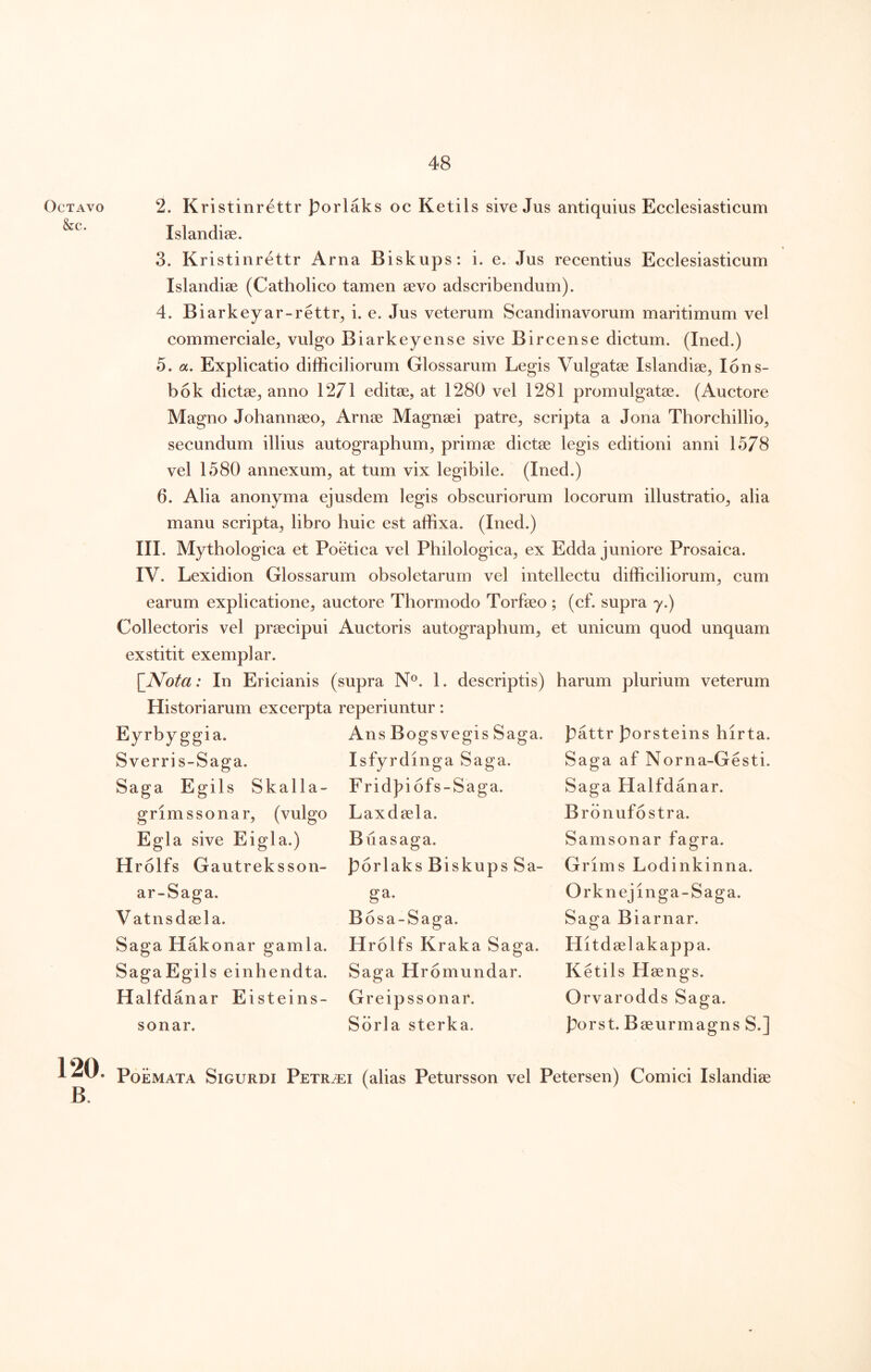 Octavo &c. 2. Kristinrettr porlaks oc Ketils sive Jus antiquius Ecclesiasticum Islandiae. 3. Kristinrettr Arna Biskups: i. e. Jus recentius Ecclesiasticum Islandiae (Catholico tamen sevo adscribendum). 4. Biarkeyar-rettr^ i. e. Jus veterum Scandinavorum maritimum vel commerciale^ vulgo Biarkeyense sive Bircense dictum. (Ined.) 5. a. Explicatio difficiliorum Glossarum Legis Vulgatse Islandise, lons- bok dictae^ anno 1271 editse, at 1280 vel 1281 promulgatae. (Auctore Magno Johannaeo, Arnae Magnaei patre^ scripta a Jona Tborchillio, secundum illius autographum, primae dictae legis editioni anni 15/8 vel 1580 annexum, at tum vix legibile. (Ined.) 6. Alia anonyma ejusdem legis obscuriorum locorum illustratio, alia manu scripta, libro huic est affixa. (Ined.) III. Mythologica et Poetica vel Philologica, ex Edda juniore Prosaica. IV. Lexidion Glossarum obsoletarum vel intellectu difficiliorum, cum earum explicatione, auctore Thormodo Torfaeo ; (cf. supra y.) Collectoris vel praecipui Auctoris autographum, et unicum quod unquam exstitit exemplar. \Nota: In Ericianis (supra N®. 1. descriptis) harum plurium veterum Historiarum excerpta reperiuntur: Eyrbyggia. Ans Bogsvegis Saga. Sverris-Saga. Isfyrdmga Saga. Saga Egils Skalla- FridJ?i6fs-Saga. Laxdaela. Buasaga. porlaks Biskups Sa- ga. Bosa-Saga. Hrolfs Kraka Saga. Saga Hromundar. Greipssonar. Sdrla sterka. grimssonar, (vulgo Egi a sive Eigla.) H rolfs Gautreksson- ar-Saga. Vatnsdeela. Saga Hakonar gamla. SagaEgils einhendta. Halfdanar Eisteins- sonar. pattr porsteins hirta. Saga af Norna-Gesti. Saga Halfdanar. Bronufostra. Samsonar fagra. Grims Lodinkinna. Orknejinga-Saga. Saga Biarnar. Hitd eelakappa. Ketils Haengs. Orvarodds Saga, porst. Baeurmagns S.] 120. Poemata Sigurdi PEXRiEi (alias Petursson vel Petersen) Comici Islandiae B.