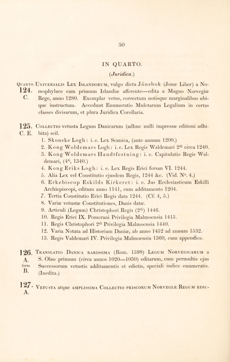 IN QUARTO. {Juridica^ Quarto. Universalis Lex Islandorum^, vulgo dicta Jonsbok (Jonse Liber) a No- 124. mophylace eam primum Islandise alFerente—edita a Magno Norvegise C. Rege^ anno 1280. Exemplar vetus^ correetum notisque marginalibus ubi- que instructum. Accedunt Enumeratio Mulctarum Legalium in certas classes divisarum, et plura Juridica Corollaria. 125. Collectio vetusta Legum Danicarum (adhuc nulli impressae editioni adhi- C, E. bita) seil. 1. Skonske Logh : i. e. Lex Scanica, (ante annum 1200.) 2. Kong Woldemars Logh: i. e. Lex Regis Waldemari 2^^ circa 1240. 3. K ong Woldemars Handtfestning: i. e. Capitulatio Regis Wal- demari, (4^^, 1340.) 4. Kong Eriks Logh: i. e. Lex Regis Erici forsan VI. 1244. 5. Alia Lex vel Constitutio ejusdem Regis, 1244 &c. (Vid. N®. 4.) 6. Erkebiscop Eskilds Kirkeret: i. e. Jus Ecclesiasticum Eskilli Archiepiscopi, editum anno 1141, cum additamento 1204. 7. Tertia Constitutio Erici Regis data 1244. (Cf. 4, 5.) 8. Variae vetustae Constitutiones, Danis datae. 9. Artieuli (Legum) Christophori Regis (2^^) 1446. 10. Regis Erici IX. Pomerani Privilegia Malmoensia 1415. 11. Regis Christophori 2^^ Privilegia Malmoensia 1440. 12. Varia Notata ad Historiam Daniae, ab anno 1452 ad annum 1532. 13. Regis Valdemari IV. Privilegia Malmoensia 1360, cum appendice. 126. Translatio Danica rarissima (Rom. 1598) Legum Norvegicarum a S. Olao primum (circa annos 1020—1030) editarum, cum permultis ejus forte Successorum vetustis additamentis et edictis, speciali indice enumeratis. (Inedita.) B. 127. Vetusta atque amplissima Collectio priscorum Norvegi^e: Regum edic-