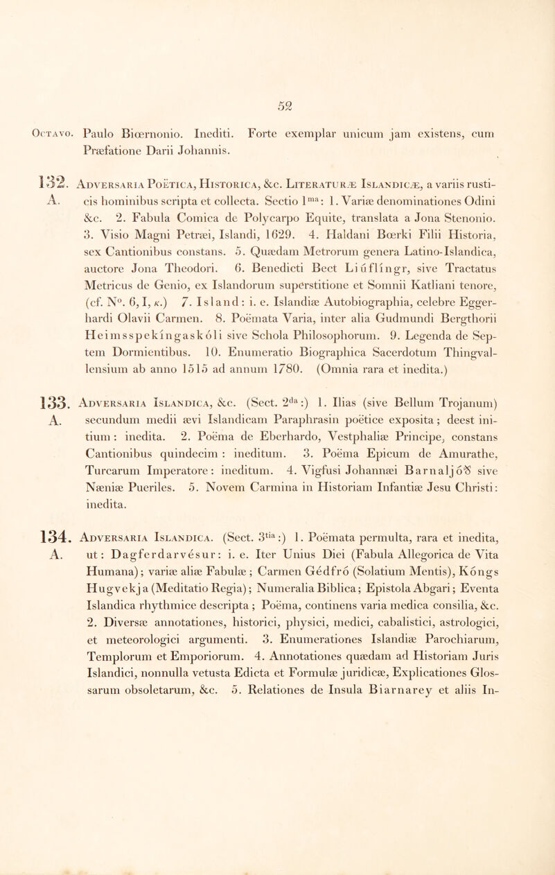 Octavo. Paulo Bioernonio. Inediti. Forte exemplar unicum jam existens^ cum Praefatione Darii Johannis. 132. Adversaria Poetica, Historica, &c. Literatur.t: Islandic.t:, a variis rusti- A. cis hominibus scripta et collecta. Sectio 1^^: 1. Variae denominationes Odini &c. 2. Fabula Comica de Polycarpo Equite, translata a Jona Stenonio. 3. Visio Magni Petraei, Islandi, 1629. 4. Haldani Boerki Filii Historia, sex Cantionibus constans. 5. Quaedam Metrorum genera Latino-Islandica, auctore Jona Theodori. 6. Benedicti Beet Liuflingr, sive Tractatus Metricus de Genio, ex Islandorum superstitione et Somnii Katliani tenore, (cf. N^. 6,1, K.) 7. Isi and : i. e. Islandiae Autobiographia, celebre Egger- hardi Olavii Carmen. 8. Poemata Varia, inter alia Gudmundi Bergtborii He imsspekingaskoli sive Schola Philosophorum. 9. Legenda de Sep- tem Dormientibus. 10. Enumeratio Biographica Sacerdotum Thingval- lensium ab anno 1515 ad annum 1780. (Omnia rara et inedita.) 133. Adversaria Islandica, &c. (Sect. 2^^:) 1. Ilias (sive Bellum Trojanum) A. secundum medii sevi Islandicam Parapbrasin poetice exposita; deest ini- tium : inedita. 2. Poema de Eberhardo, Vestphalise Principe, constans Cantionibus quindecim : ineditum. 3. Poema Epicum de Amurathe, Turearum Imperatore: ineditum. 4. Vigfusi Johannsei Barnalj6‘S sive Naeniae Pueriles. 5. Novem Carmina in Historiam Infantiae Jesu Christi: inedita. 134. Adversaria Islandica. (Sect. 3^^^:) 1. Poemata permulta, rara et inedita, A. ut: Dagferdarvesur: i. e. Iter Unius Diei (Fabula Allegorica de Vita Humana); variae aliae Fabulae ; Carmen Gedfro (Solatium Mentis), Kongs Hugvekj a (Meditatio Regia); Numeralia Biblica; Epistola Abgari; Eventa Islandiea rhythmice descripta ; Poema, continens varia mediea consilia, &c. 2. Diversae annotationes, historici, physici, medici, cabalistici, astrologici, et meteorologici argumenti. 3. Enumerationes Islandiae Parochiarum, Templorum et Emporiorum. 4. Annotationes quaedam ad Historiam Juris Islandici, nonnulla vetusta Edicta et Formulae juridicae. Explicationes Glos- sarum obsoletarum, &c. 5. Relationes de Insula Biarnarey et aliis In-