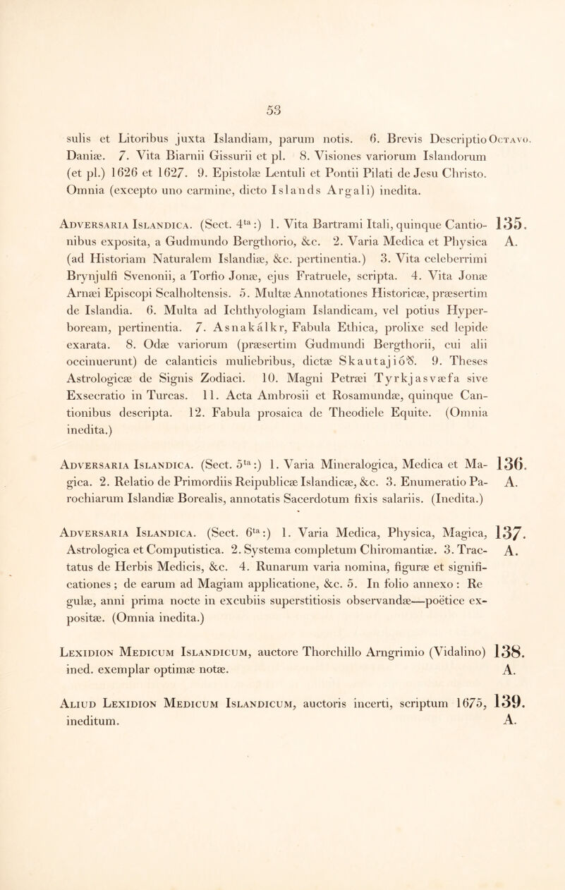 sulis et Litoribus juxta Islandiam, parum notis. 5. Brevis Descriptio Octavo. Danise. 7. Vita Biarnii Gissurii et pl. 8. Visiones variorum Islandorum (et pl.) 1626 et 1627. 9. Epistolce Lentuli et Pontii Pilati de Jesu Christo. Omnia (excepto uno carmine, dicto Islands Argali) inedita. Adversaria Islandica. (Sect. 4^^ :) 1. Vita Bartrami Itali, quinque Cantio- 135* nibus exposita, a Gudmundo Bergthorio, &c. 2. Varia Medica et Physica A. (ad Historiam Naturalem Islandiae, &c. pertinentia.) 3. Vita celeberrimi Brynjulfi Svenonii, a Torfio Jonse, ejus Fratruele, scripta. 4. Vita Jonae Arneei Episcopi Scalholtensis. 5. Multse Annotationes Historicae, praesertim de Islandia. 6. Multa ad Ichthyologiam Islandicam, vel potius Hyper- boream, pertinentia. 7. Asnakalkr, Fabula Ethica, prolixe sed lepide exarata. 8. Odae variorum (praesertim Gudmundi Bergthorii, cui alii occinuerunt) de calanticis muliebribus, dictae Skautajio*^. 9. Theses Astrologicae de Signis Zodiaci. 10. Magni Petraei Tyrkjasvaefa sive Exsecratio in Tureas. 11. Acta Ambrosii et Rosamundae, quinque Can- tionibus descripta. 12. Fabula prosaica de Theodiele Equite. (Omnia inedita.) Adversaria Islandica. (Sect. 5^^:) 1. Varia Mineralogica, Medica et Ma- 136. gica. 2. Relatio de Primordiis Reipublicae Islandicae, &c. 3. Enumeratio Pa- A. rochiarum Islandiae Borealis, annotatis Sacerdotum bxis salariis. (Inedita.) Adversaria Islandica. (Sect. 6^^:) 1. Varia Medica, Physica, Magica, 137. Astrologica et Computistica. 2. Systema completum Chiromantiae. 3. Trac- A. tatus de Herbis Medicis, &c. 4. Runarum varia nomina, figurae et signifi- cationes ; de earum ad Magiam applicatione, &c. 5. In folio annexo : Re gulae, anni prima nocte in excubiis superstitiosis observandae—poetice ex- positae. (Omnia inedita.) Lexidion Medicum Islandicum, auctore Thorchillo Arngrimio (Vidalino) 138. ined. exemplar optimae notae. A. Aliud Lexidion Medicum Islandicum^ auctoris incerti, scriptum 1675, 139. ineditum. A.