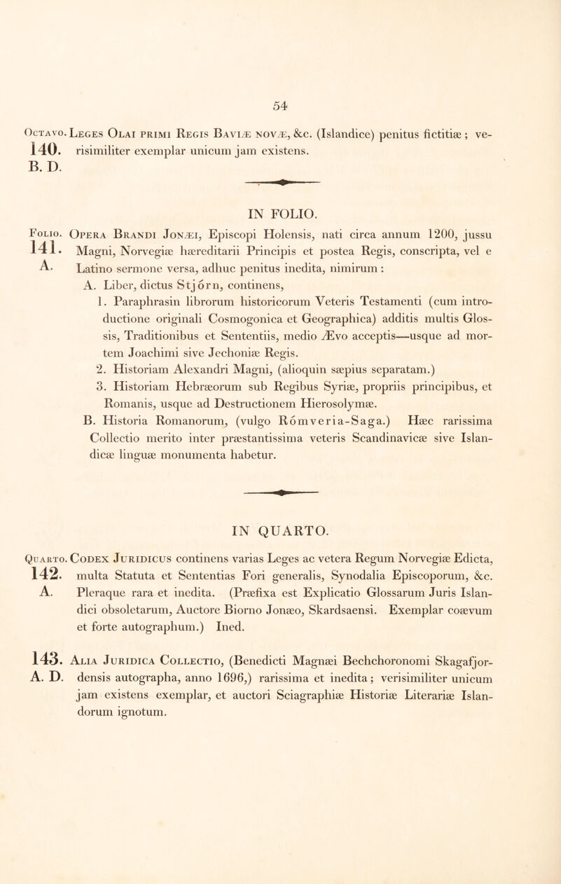 Octavo. Leges Olai primi Regis Bavi^e nov.^, &c. (Islandice) penitus fictitige ; ve- 140. risimiliter exemplar unicum jam existens. B. D. IN FOLIO. Folio. 141. Opera Brandi Jon^i^ Episcopi Holensis^ nati circa annum 1200^ jussu Magni^ Norvegiae haereditarii Principis et postea Regis, conscripta, vel e Latino sermone versa, adhuc penitus inedita, nimirum: A. Liber, dictus Stjorn, continens, 1. Paraphrasin librorum historicorum Veteris Testamenti (cum intro- ductione originali Cosmogonica et Geographica) additis multis Glos- sis, Traditionibus et Sententiis, medio ./Evo acceptis—usque ad mor- tem Joachimi sive Jechoniae Regis. 2. Historiam Alexandri Magni, (alioquin saepius separatam.) 3. Historiam Hebraeorum sub Regibus Syriae, propriis principibus, et Romanis, usque ad Destructionem Hierosolymae. B. Historia Romanorum, (vulgo Romveria-Saga.) Haec rarissima Collectio merito inter prae st antis sim a veteris Scandinavicae sive Islan- dicae linguae monumenta habetur. IN QUARTO. Quarto. Codex Juridicus continens varias Leges ac vetera Regum Norvegiae Edicta, 142. multa Statuta et Sententias Fori generalis, Synodalia Episcoporum, &c. A. Pleraque rara et inedita. (Praefixa est Explicatio Glossarum Juris Islan- dici obsoletarum. Auctore Biorno Jonaeo, Skardsaensi. Exemplar coaevum et forte autographum.) Ined. 143. Alia Juridica Collectio, (Benedicti Magnsei Bechchoronomi Skagafjor- A. D. densis autographa, anno 1696,) rarissima et inedita; verisimiliter unicum jam existens exemplar, et auctori Sciagraphiae Historiae Literariae Islan- dorum ignotum.