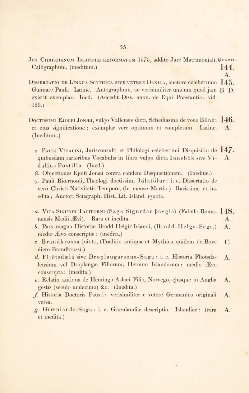 Jus Christianum Islandi^ reformatum 1575, addito Jure Matrimoniali. Quaeto. Calligraphum^ (ineditum.) 144. A. Dissertatio de Lingua Scythica sive vetere Danica^ auctore celeberrimo 145. Gunnare Pauli. Latine. Autographum^ ac verisimiliter unicum quod jam B D. existit exemplar. Ined. (Accedit Diss. anon. de Equi Priestantia; vid. 129.) Doctissimi Ejolfi Jon.t:i^ vulgo Vallensis dicti, Schediasma de voce Bondi 146. et ejus significatione ; exemplar vere optimum et completum. Latine. A. (Ineditum.) a, Pauli Vidalini, Jurisconsulti et Philologi celeberrimi Disquisitio de 147- quibusdam rarioribus Vocabulis in libro vulgo dicta lonsbok sive Vi- A. dalins Postilla. (Ined.) /5. Objectiones Ejolfi Jonsei contra eandem Disquisitionem. (Ineditae.) 7. Pauli Bioernonii, Theologi doctissimi Jolatblur: i. e. Dissertatio de vero Christi Nativitatis Tempore, (in mense Martio.) Rarissima et in- edita ; Auctori Sciagraph. Hist. Lit. Island. ignota. a. Vita SiGURDi Taciturni (Saga Sigurdar J^avgla) (Fabula Roma- 148. nensis Medii yEvi). Rara et inedita. A. Pars magna Historiae Brodd-Helgii* Islandi, (Brodd-Helga-Saga,) A. medio iEvo conscriptae : (inedita.) c. Brandkrossa f>attr, (Traditio antiqua et Mythica quidem de Bove C. dicto Brandkrossi.) d. Fljot sdaela sive Droplaugarsona-Saga : i. e. Historia Fliotsda- A. lensium vel Droplaugae Filiorum, Heroum Islandorum; medio ^vo conscripta: (inedita.) e. Relatio antiqua de Hemingo Aslaci Filio, Norvego, ejusque in Anglia A. gestis (seculo undecimo) &c. (Inedita.) f. Historia Doctoris Fausti; verisimiliter e vetere Germanico originali A. versa. g. Groenlands-Saga : i. e. Grcenlandiae descriptio. Islandice : (rara A. et inedita.)