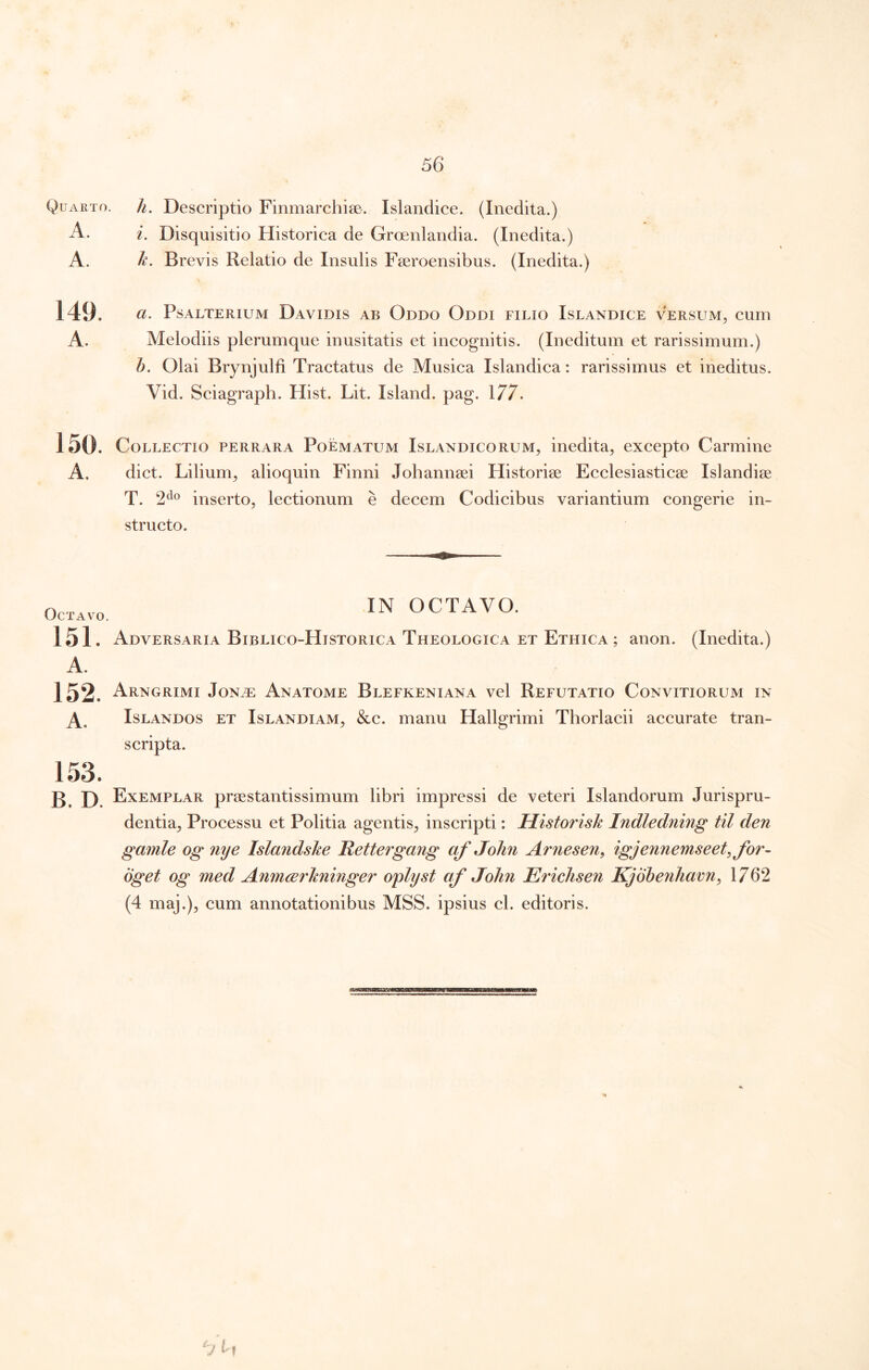 Quarto. A. A. h. Descriptio Finmarchise. Islandice. (Inedita.) i. Disquisitio Historica de Groenlandia. (Inedita.) h. Brevis Relatio de Insulis Fseroensibus. (Inedita.) 149. a. Psalterium Davidis ab Oddo Oddi filio Islandice versum, cum A. Melodiis plerumque inusitatis et incognitis. (Ineditum et rarissimum.) h. Olai Brynjulfi Tractatus de Musica Islandica: rarissimus et ineditus. Vid. Sciagraph. Hist. Lit. Island. pag. 177. 150. Collectio perrara Poematum Islandicorum, inedita, excepto Carmine A. dict. Lilium, alioquin Finni Johannsei Historise Ecclesiasticae Islandiae T. 2^® inserto, lectionum e decem Codicibus variantium congerie in- structo. Octavo. IN OCTAVO. 151. Adversaria Biblico-Historica Theologica et Ethica anon. (Inedita.) 152. Arngrimi Jon.t: Anatome Blefkeniana vel Refutatio Convitiorum in IsLANDOs ET IsLANDiAM, &c. manu Hallgrimi Thorlacii accurate tran- scripta. 153. B. D. Exemplar praestantissimum libri impressi de veteri Islandorum Jurispru- dentia, Processu et Politia agentis, inscripti: Historisk Indledning til den gamle og nye Islandshe Retteigang af John Arnesen, igjennemseet^for- oget og med Anmcerhninger oplyst af John Erichsen Kjohenham^ 1762 (4 maj.), cum annotationibus MSS. ipsius cl. editoris.