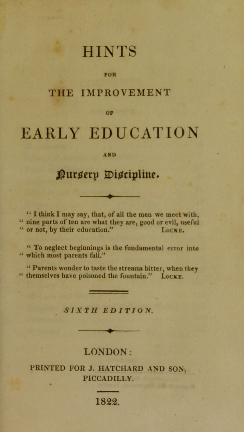 HINTS FOR THE IMPROVEMENT OF EARLY EDUCATION AND |)ucjefery E>i^cipUne* “ 1 think I may say, that, of all the raeu we meet with, << nine parts of ten are what they are, good or evil, useful “ or not, by their education.” Locke. “ To neglect beginnings is the fundamental error into “ which most parents fall.” “ Parents wonder to taste the streams bitter, when they “ themselves have poisoned the fountain.” Locke. SIXTH EDITION. LONDON: PRINTED FOR J. HATCHARD AND SON, PICCADILLY. 1822.