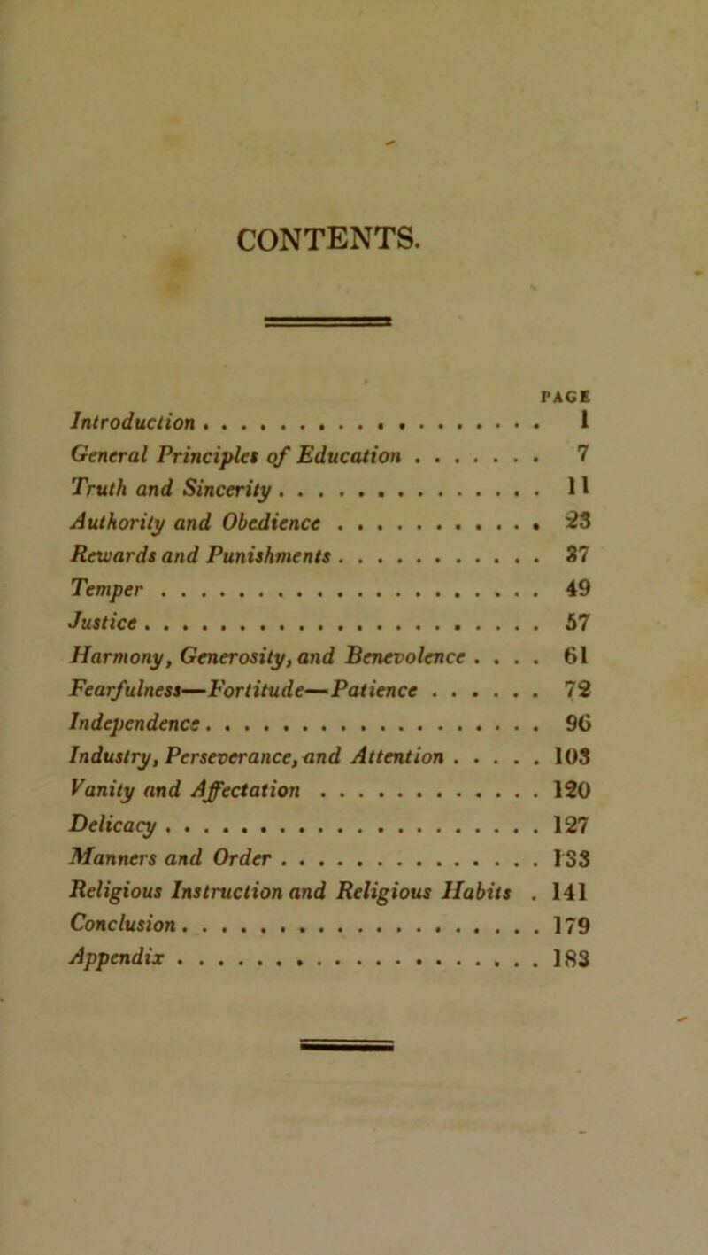 CONTENTS. PACE Introduction 1 General Principlet qf Education 7 Truth and Sincerity H Authority and Obedience iS Rewards and Punishments 37 Temper 49 Justice 57 Harmony, Generosity, and Benevolence . ... 61 Fearfulness—Fortitude—Patience 72 Independence. 96 Industry, Perseverance, and Attention 108 Vanity and Affectation 120 Delicacy 127 Manners and Order 133 Religious Instruction and Religious Habits . 141 Conclusion 179 Appendix 183