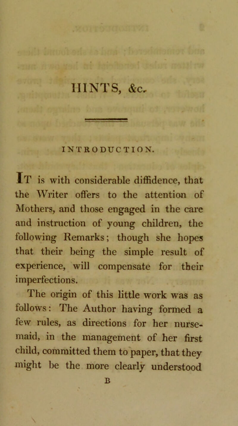 HINTS, &c. INTRODUCTION. It is with considerable diffidence, that the Writer offers to the attention of Mothers, and those engaged in the cai’c and instruction of young children, the following Remarks; though she hopes that their being the simple result of experience, will compensate for their imperfections. The origin of this little work was as follows: The Author having formed a few rules, as directions for her nurse- maid, in the management of her first child, committed them to’paper, that they might be the more clearly understood B N