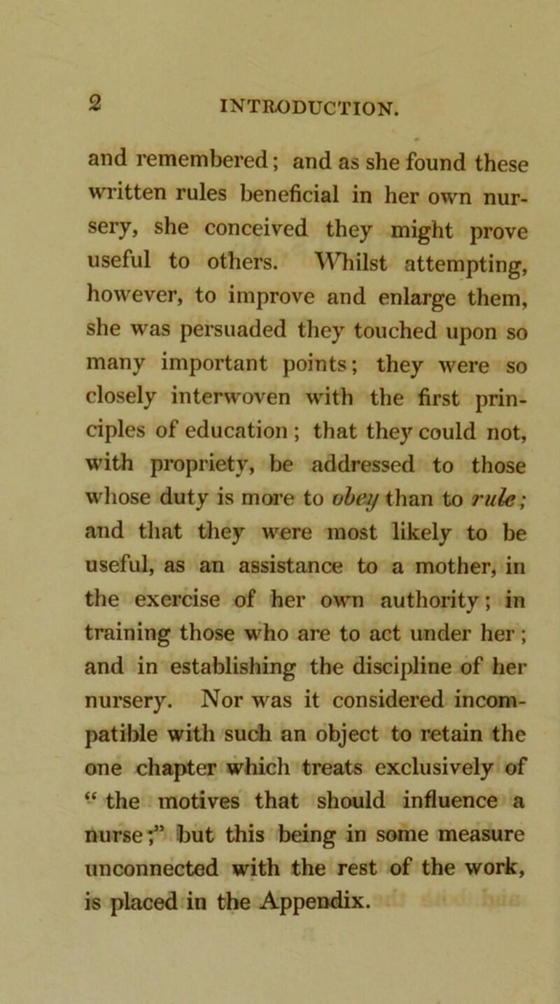 and remembered; and as she found these written rules beneficial in her own nur- sery, she conceived they might prove useful to others. Whilst attempting, however, to improve and enlarge them, she was persuaded they touched upon so many important points; they were so closely interwoven with the first prin- ciples of education ; that they could not, with propriety, be addressed to those whose duty is more to oheyihoxi to rule; and that they were most likely to be useful, as an assistance to a mother, in the exercise of her own authority; in training those who are to act under her; and in establishing the discipline of her nursery. Nor was it considered incom- patible with such an object to retain the one chapter which treats exclusively of “ the motives that shwild influence a nurse;” hut this being in some measure unconnected with the rest of the work, is placed in the Appendix.