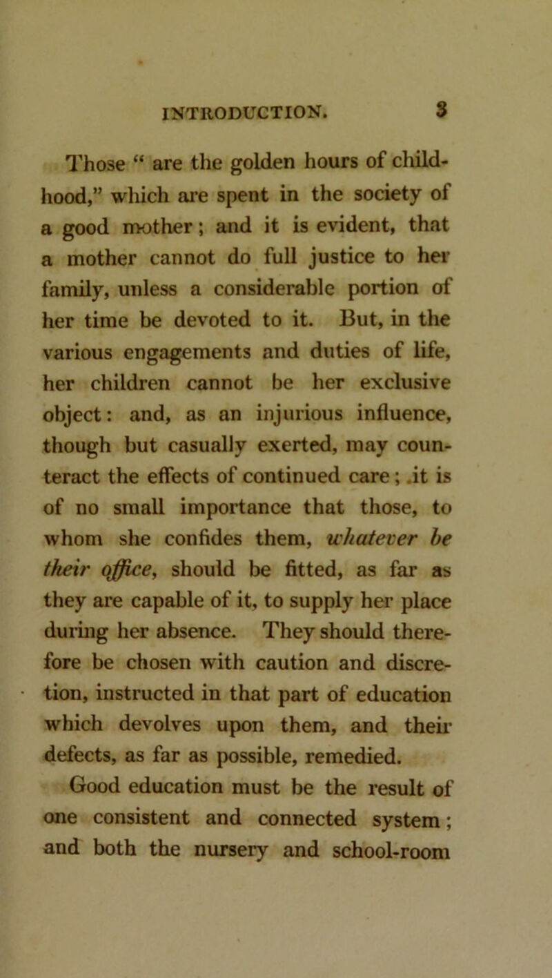 I'hose “ are the golden hours of cluld- hood,” which are spent in the society of a good mother; and it is evident, that a mother cannot do full justice to her family, unless a considerable portion of her time be devoted to it. But, in the various engagements and duties of life, her children cannot be her exclusive object: and, as an injurious influence, though but casually exerted, may coun- teract the effects of continued care; .it is of no small importance that those, to whom she confides them, whatever be their qffice, should be fitted, as far as they are capable of it, to supply her place duiing her absence. They should there- fore be chosen with caution and discre- tion, instructed in that part of education which devolves upon them, and theii- defects, as far as possible, remedied. Good education must be the result of one consistent and connected system; and both the nursery and school-room