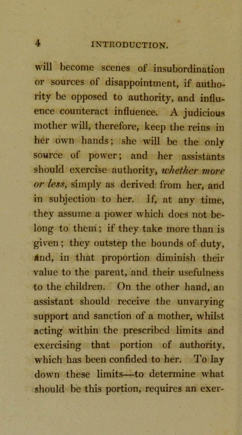 will become scenes of insubordination or sources of disappointment, if autho- rity be opposed to authority, and influ- ence counteract influence. A judicious mother will, therefore, keep the reins in her own hands; she will be the only source of power; and her assistants should exercise authority, whether more or less, simply as derived- from her, and in subjection to her. If, at any time, they assume a power which does not be- long to them'; if they take more than is given; they outstep the bounds of duty, 4nd, in that proportion diminish their value to the parent, and their usefulness to the children. On the other hand, an assistant should receive the unvarying support and sanction of a mother, whilst acting within the prescribed limits and exercising that portion of authority, which has been confided to her. To lay down these limits—to determine what should be this portion, requires an exer-