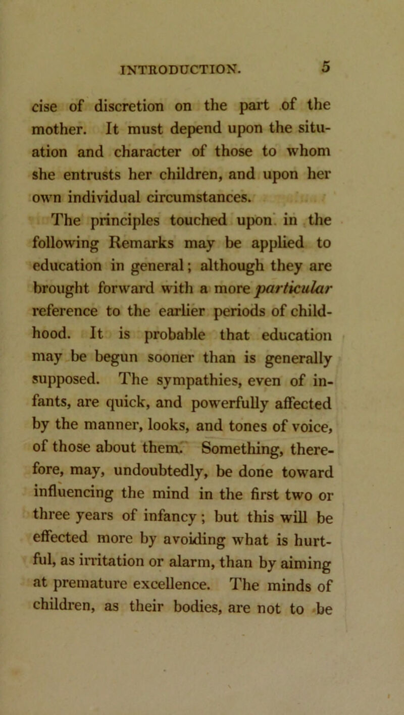 cise of discretion on the pail of the mother. It must depend upon the situ- ation and character of those to whom she entrusts her children, and upon her own individual circumstances. The principles touched upon, in the following Remarks may be applied to education in general; although they are brought forward with a more particular reference to the earlier periods of child- hood. It is probable that education may be begun sooner than is generally supposed. The sympathies, even of in- fants, are quick, and powerfully affected by the manner, looks, and tones of voice, of those about them. Something, there- fore, may, undoubtedly, be done toward influencing the mind in the first two or three years of infancy; but this will be effected more by avoiding what is hurt- ful, as irritation or alarm, than by aiming at premature excellence. The minds of children, as their bodies, are not to be