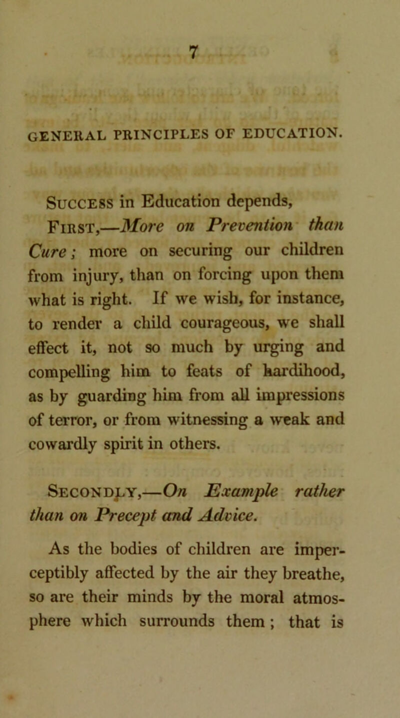 general principles of education. Success in Education depends, First,—More on Prevention than Cure] more on securing our children from injury, than on forcing upon them what is right. If we wish, for instance, to render a child courageous, we shall effect it, not so much by ui^ng and compelling him to feats of hardihood, as by guarding him from all impressions of terror, or from witnessing a weak and cowardly spirit in others. Secondj:.y,—On Example rather than on Precept and Advice. As the bodies of children are imper- ceptibly affected by the air they breathe, so are their minds by the moral atmos- phere which surrounds them; that is