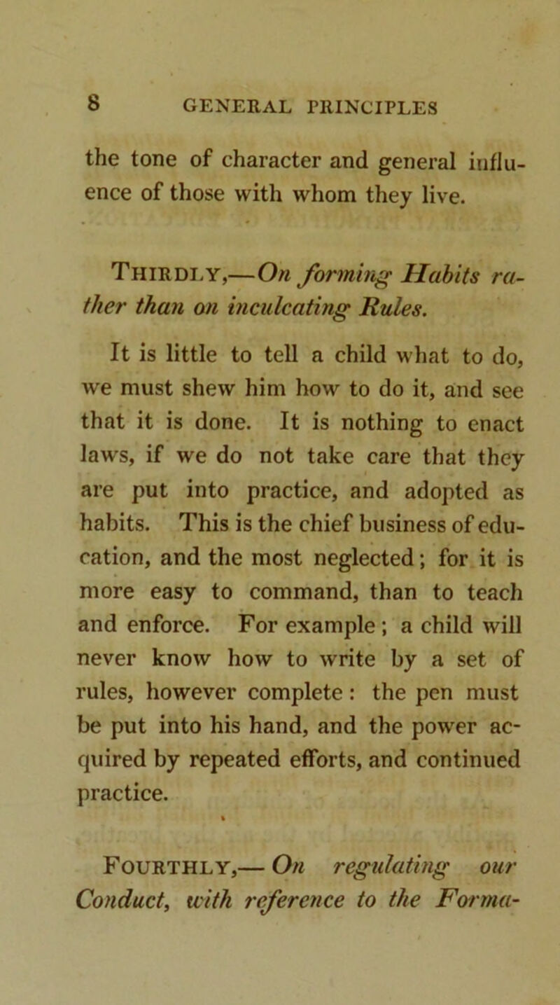 the tone of character and general influ- ence of those with whom they live. Thirdi.y,—On forming Habits ra- ther than on inculcating Rules. It is little to tell a child what to do, we must shew him how to do it, and see that it is done. It is nothing to enact laws, if we do not take care that they are put into practice, and adopted as habits. This is the chief business of edu- cation, and the most neglected; for it is more easy to command, than to teach and enforce. For example; a child will never know how to write by a set of rules, however complete: the pen must be put into his hand, and the power ac- quired by repeated efforts, and continued practice. Fourthly,— On regulating our Conduct, with reference to the Farma-