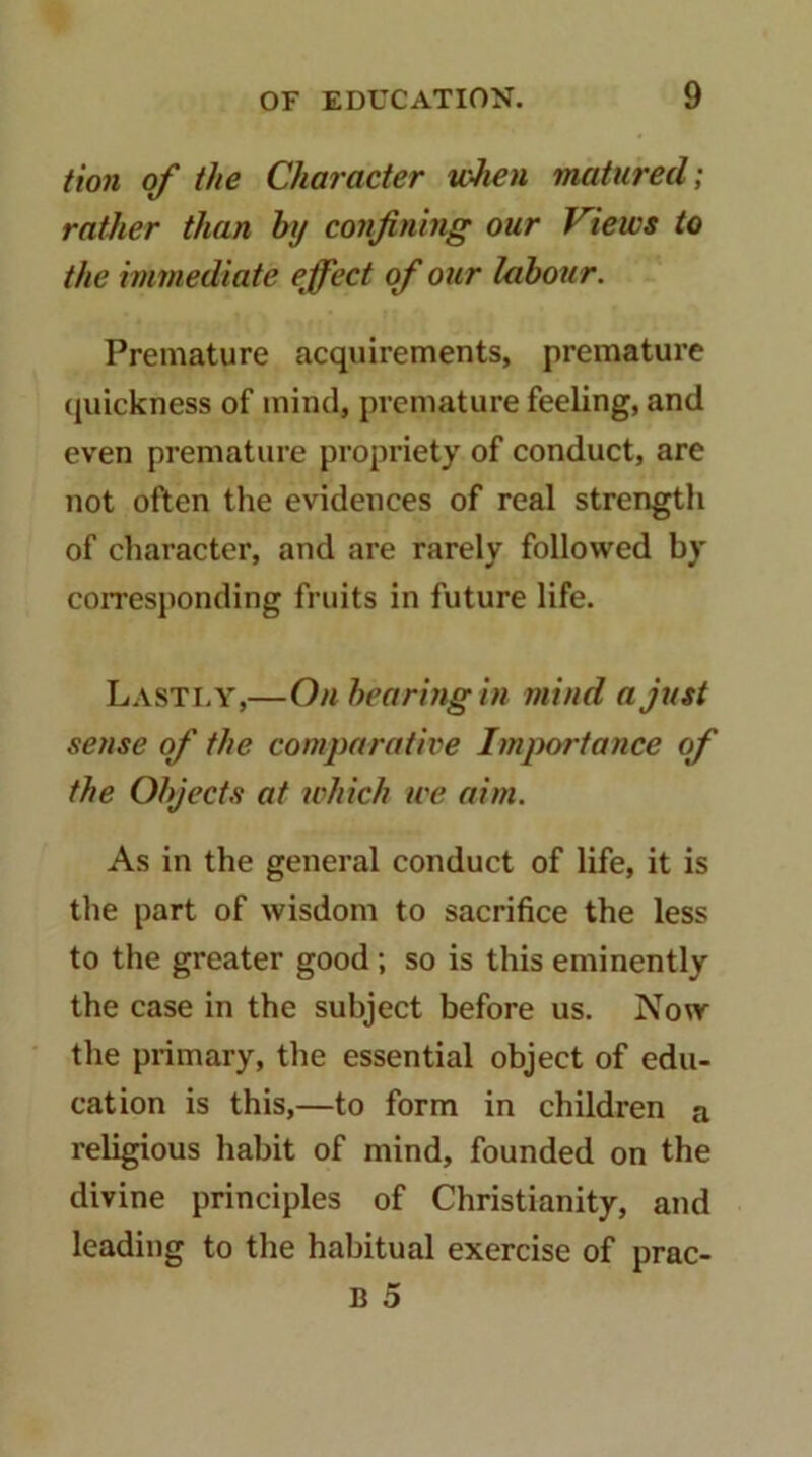twn of the Character loJien matured] rather than hy confining our Views to the immediate effect of our labour. Premature acquirements, premature quickness of mind, premature feeling, and even premature propriety of conduct, are not often the evidences of real strength of character, and are rarely followed by coiTesjionding fruits in future life. Lastly,—Onhearingin mind a just sense of the comparative Importance of the Objects at which we aim. As in the general conduct of life, it is the part of wisdom to sacrifice the less to the greater good; so is this eminently the case in the subject before us. Now the primary, the essential object of edu- cation is this,—to form in children a religious habit of mind, founded on the divine principles of Christianity, and leading to the habitual exercise of prac- B 5