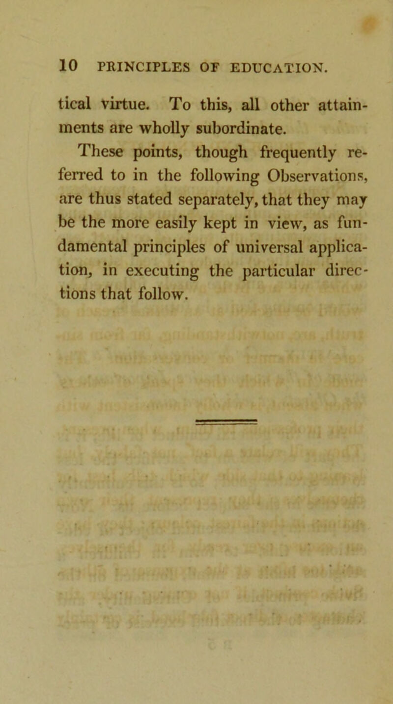 tical virtue. To this, all other attain- ments are wholly subordinate. These points, though frequently re- ferred to in the following Observations, are thus stated separately, that they may be the more easily kept in view, as fun- damental principles of universal applica- tion, in executing the particular direc- tions that follow.