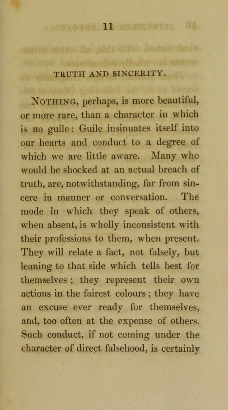 TRUTH AND SINCERITY. Nothing, perhaps, is more beautiful, or more rare, than a character in which is no guile: Guile insinuates itself into our hearts and conduct to a degree of which we are little aware. Many who would be shocked at an actual breach of truth, are, notwithstanding, far from sin- cere in manner or conversation. The mode in which they speak of others, when absent, is wholly inconsistent witli their professions to them, when present. They will relate a fact, not falsely, but leaning to that side which tells best for themselves ; they represent their own actions in the fairest colours ; they have an excuse ever ready for themselves, and, too often at the expense of others. Such conduct, if not coming under the character of direct falsehood, is certainly