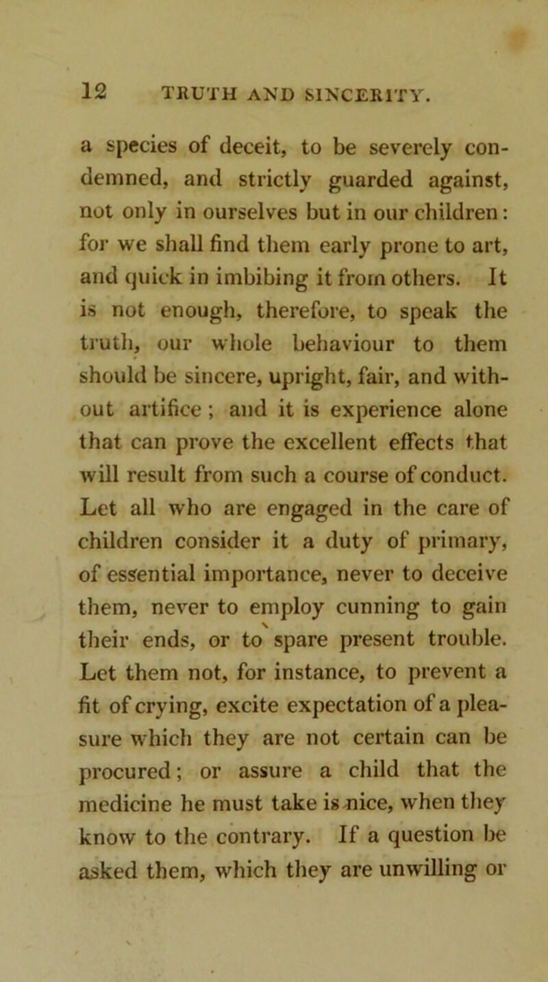 a species of deceit, to be severely con- demned, and strictly guarded against, not only in ourselves but in our children: for we sliall find them early prone to art, and quick in imbibing it from others. It is not enough, therefore, to speak the truth, our whole behaviour to them should be sincere, upright, fair, and with- out artifice; and it is experience alone that can prove the excellent effects that will result from such a course of conduct. Let all who are engaged in the care of children consider it a duty of primary, of essential importance, never to deceive them, never to employ cunning to gain their ends, or to spare present trouble. Let them not, for instance, to prevent a fit of crying, excite expectation of a j)lea- sure which they are not certain can be procured; or assure a child that the medicine he must take is-nice, when they know to the contrary. If a question be asked them, which they are unwilling or
