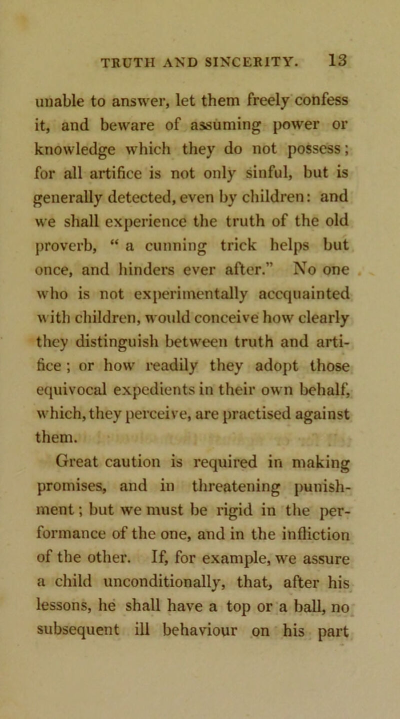 unable to answer, let them freely confess it, and beware of assuming power or knowledge which they do not possess; for all artifice is not only sinful, but is generally detected, even by children: and we shall experience the truth of the old proverb, “ a cunning trick helps but once, and hinders ever after.” No one who is not experimentally accquainted ith children, woidd conceive how clearly they distinguish between truth and arti- fice ; or how readily they adopt those ecpiivocal expedients in their own behalf, which, they perceive, are practised against them. Great caution is required in making promises, and in threatening punish- ment ; but we must be rigid in the per- formance of the one, and in the infliction of the other. If, for example, we assure a child unconditionally, that, after his lessons, he shall have a top or a ball, no subsequent ill behaviour on his part