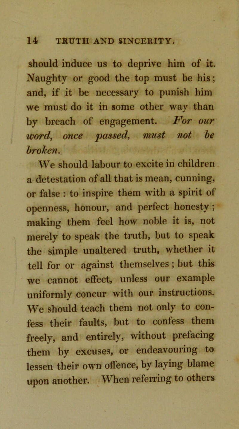 should induce us to deprive him of it. Naughty or good the top must be his; and, if it be necessary to punish him we must do it in some other way than by breach of engagement. For our word, once passed, must not be broken. We should labour to excite in children a detestation of all that is mean, cunning, or false : to inspire them with a spirit of openness, honour, and perfect honesty ; making them feel how noble it is, not merely to speak the truth, but to speak the simple unaltered truth, whether it tell for or against themselves; but this we cannot effect, unless our example uniformly concur with our instructions. We should teach them not only to con- fess their faults, but to confess them freely, and entirely, without prefacing them by excuses, or endeavouring to lessen their own offence, by laying blame upon another. When referring to others