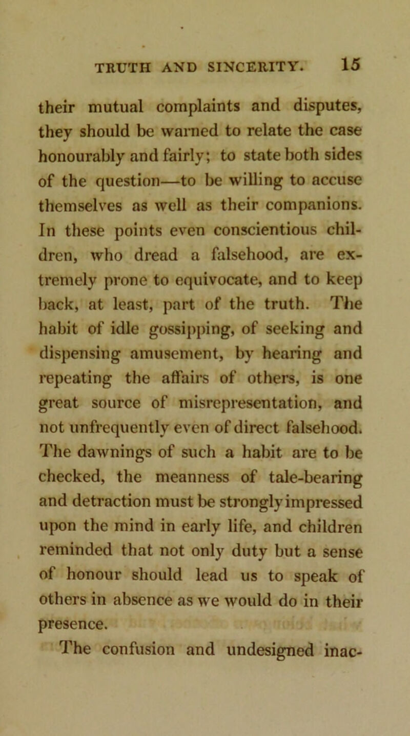 their mutual complaints and disputes, they should be wamed to relate the case honourably and fairly; to state both sides of the question—to be willing to accuse themselves as well as their companions. In these points even conscientious chil- dren, who dread a falsehood, are ex- tremely prone to equivocate, and to keep back, at least, part of the truth. The habit of idle gossij)ping, of seeking and dispensing amusement, by hearing and repeating the affairs of others, is one great source of misrepresentation, and not unfrequently even of direct falsehood. The dawnings of such a habit are to be checked, the meanness of tale-bearing and detraction must be strongly impressed upon the mind in early life, and children , reminded that not only duty but a sense of honour should lead us to speak of others in absence as we would do in their presence. The confusion and undesigned inac-