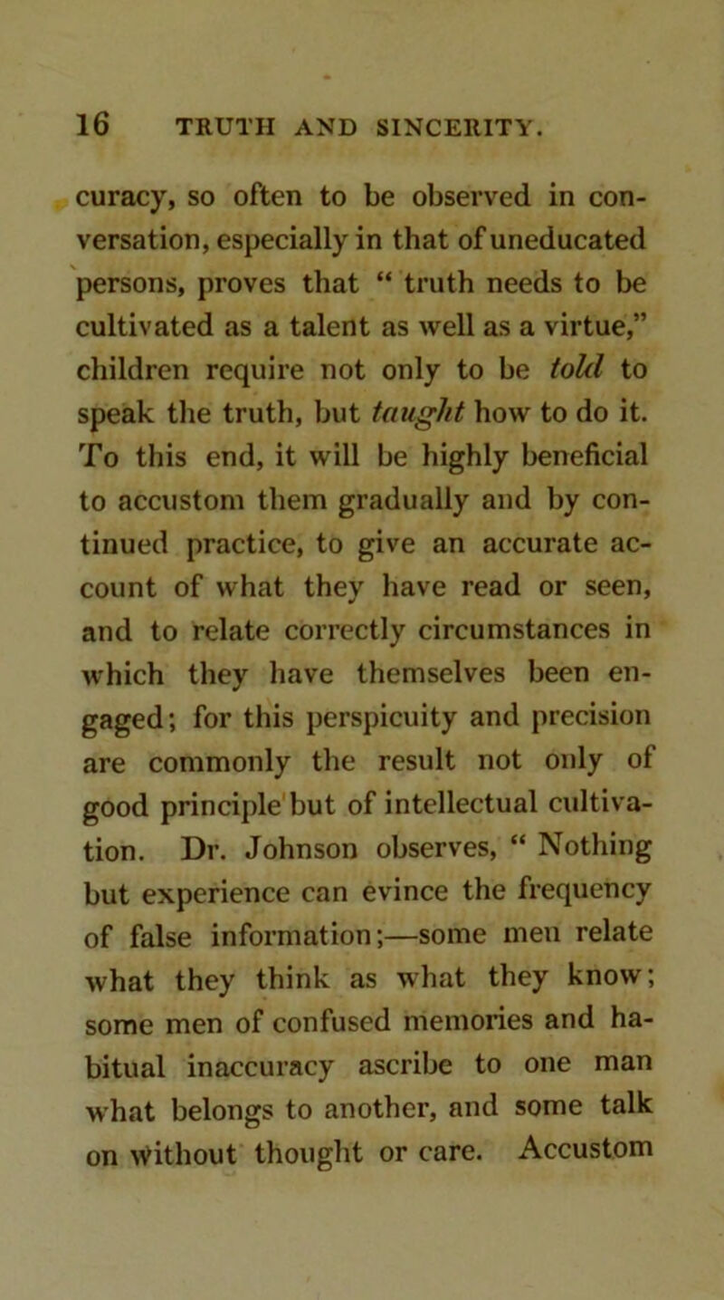 curacy, so often to be observed in con- versation, especially in that of uneducated persons, proves that “ truth needs to be cultivated as a talent as well as a virtue,” children require not only to be toUl to speak the truth, but taught how to do it. To this end, it will be highly beneficial to accustom them gradually and by con- tinued practice, to give an accurate ac- count of what they have read or seen, and to relate correctly circumstances in which they have themselves been en- gaged; for this perspicuity and precision are commonly the result not only of good principle but of intellectual cultiva- tion. Dr. Johnson observes, “ Nothing but experience can evince the frequency of false information;—some men relate what they think as what they know; some men of confused memories and ha- bitual inaccuracy ascribe to one man what belongs to another, and some talk on without thought or care. Accustom