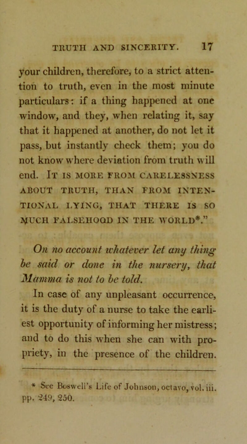 your children, therefore, to a strict atten- tion to truth, even in the most minute particulars; if a thing happened at one window, and they, when relating it, say that it happened at another, do not let it pass, but instantly check them; you do not know where deviation from truth will end. It is more ero:m carelessness ABOUT TRUTH, THAN FROM INTEN- TIONAL I.YING, THAT THERE IS SO MUCH FALSEHOOD IN THE WORLD*.” On no account uhatever lei any thing he said or done in the nursery, that Mamma is not to he told. In case of any unpleasant occurrence, it is the duty of a nurse to take the earli- est opportunity of informing her mistress; and to do this when she can with pro- priety, in the presence of the children. ♦ See Boswell’s Life of Jclnison, octavo, vol. iii. pp. 250.