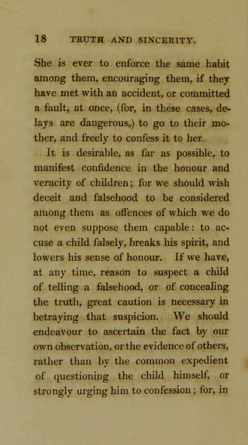 She is ever to enforce the same habit among them, encouraging them, if they have met with an accident, or committed a fault, at once, (for, in these cases, de- lays are dangerous,) to go to their mo- ther, and freely to confess it to her. It is desirable, as far as possible, to manifest confidence in the honour and veracity of children; for we should wish deceit and falsehood to be considered among them as offences of which we do not even suppose them capable: to ac- cuse a child falsely, breaks his spirit, and lowers his sense of honour. If we have, at any time, reason to suspect a child of telling a falsehood, or of concealing the truth, great caution is necessary in betraying that suspicion. We should endeavour to ascertain the fact by our own observation, or the evidence of others, rather than by the common expedient of questioning the child himself, or strongly urging him to confession; for, in