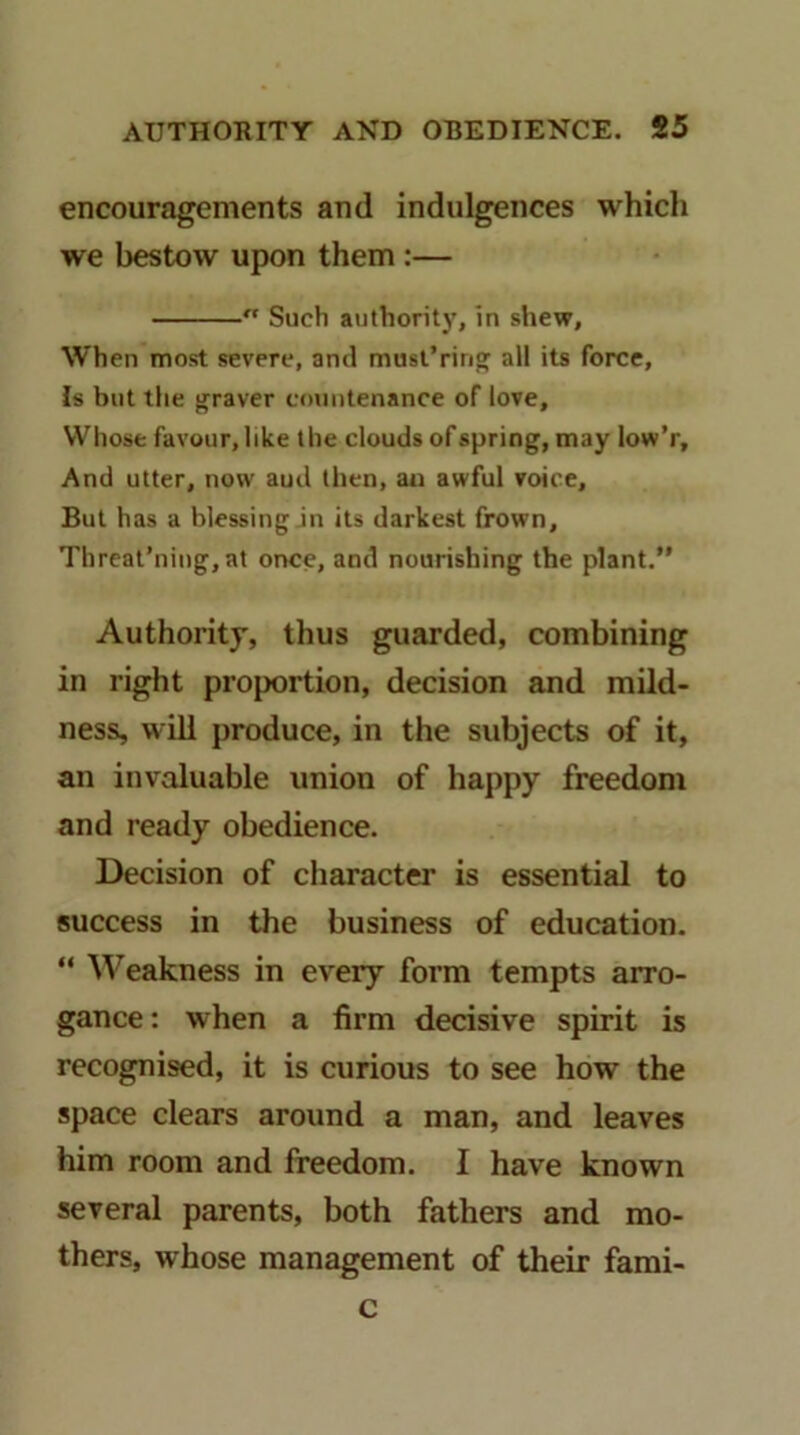 encouragements and indulgences which we bestow upon them :— Such authority, in shew. When most severe, and musl’rino; all its force. Is but the {graver c<)untenance of love. Whose favour, like the clouds of spring, may low’r. And utter, now aud then, au awful voice. But has a blessing in its darkest frown, Threat’niug, at once, and nourishing the plant.” Authority, thus guarded, combining in right proportion, decision and mild- ness, will produce, in the subjects of it, an invaluable union of happy freedom and ready obedience. Decision of character is essential to success in the business of education. ” Weakness in ev^ery form tempts arro- gance: when a firm decisive spirit is recognised, it is curious to see how the space clears around a man, and leaves him room and freedom. I have known several parents, both fathers and mo- thers, whose management of their fami- c