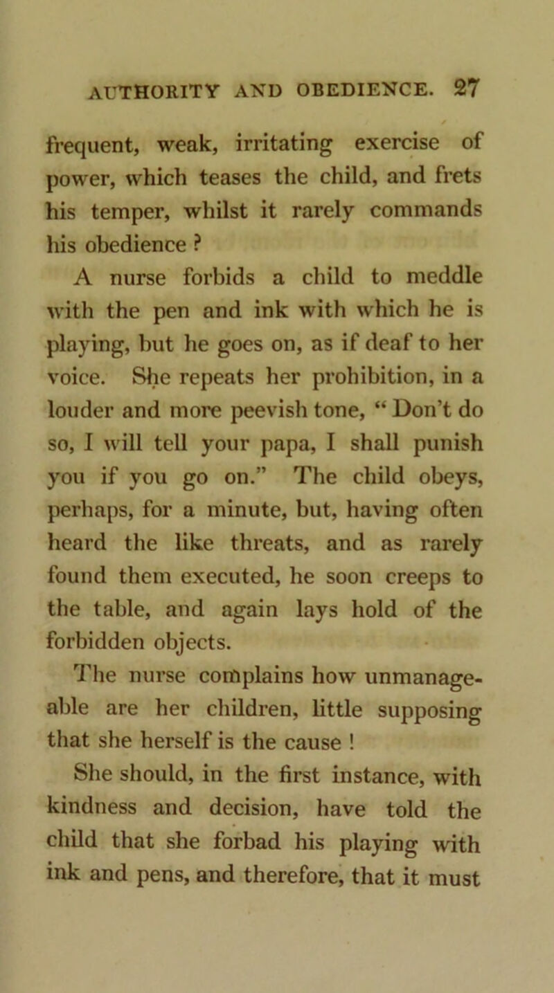 frequent, weak, irritating exercise of power, which teases the child, and fi’ets his temper, whilst it rarely commands his obedience ? A nurse forbids a child to meddle with the pen and ink with which he is playing, but he goes on, as if deaf to her voice. She repeats her prohibition, in a louder and more peevish tone, “ Don’t do so, I will tell your papa, I shall punish you if you go on.” The child obeys, jierhaps, for a minute, but, having often heard the like threats, and as rarely found them executed, he soon creeps to the table, and again lays hold of the forbidden objects. The nurse complains how unmanage- alde are her children, little supposing that she herself is the cause ! She should, in the first instance, with kindness and decision, have told the child that she forbad his playing with ink and pens, and therefore, that it must