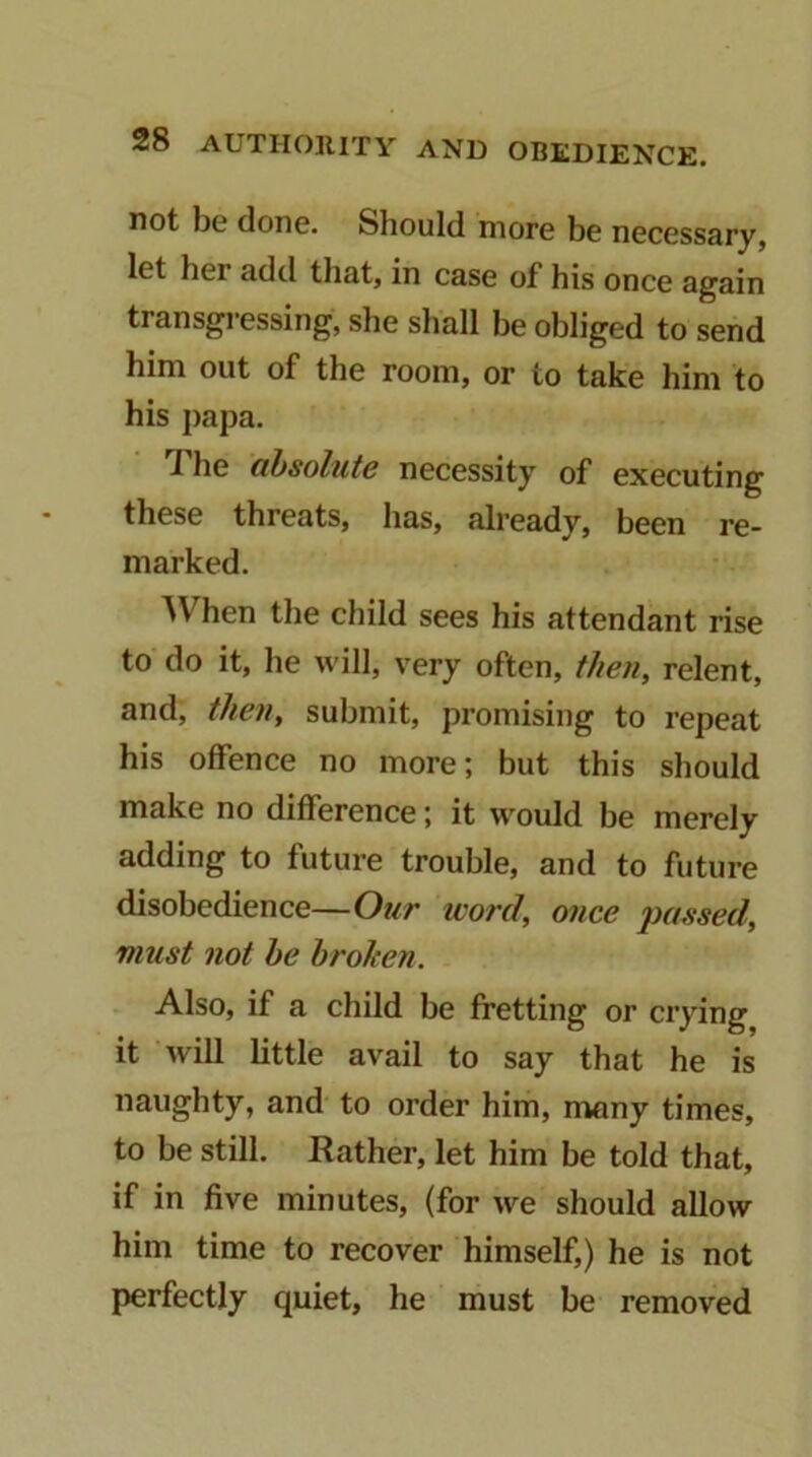 not bo done. Should more be necessary, let her add that, in case of his once again transgressing, she shall be obliged to send him out of the room, or to take him to his j)apa. J he absolute necessity of executing these threats, has, already, been re- marked. ^Vhen the child sees his attendant rise to do it, he will, very often, then, relent, and, then, submit, promising to repeat his offence no more; but this should make no difference; it woidd be merely adding to future trouble, and to future disobedience—Our ivord, once passed, must not he broken. Also, if a child be fretting or crying it will little avail to say that he is naughty, and to order him, many times, to be still. Rather, let him be told that, if in five minutes, (for we should allow him time to recover himself,) he is not perfectly quiet, he must be removed