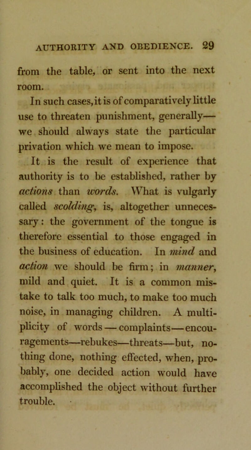 from the table, or sent into the next room. In such cases, it is of comparatively little use to threaten punishment, generally— we should always state the particular privation which we mean to impose. It is the result of experience that authority is to be estabbshed, rather by actions than words. What is vulgarly called scolding, is, altogether unneces- sary : the government of the tongue is therefore essential to those engaged in the business of education. In mind and action we should be firm; in manner, mild and quiet. It is a common mis- take to talk too much, to make too much noise, in managing children. A multi- plicity of words — complaints—encou- ragements—rebukes—threats—but, no- thing done, nothing effected, when, pro- bably, one decided action would have accomplished the object without further trouble.