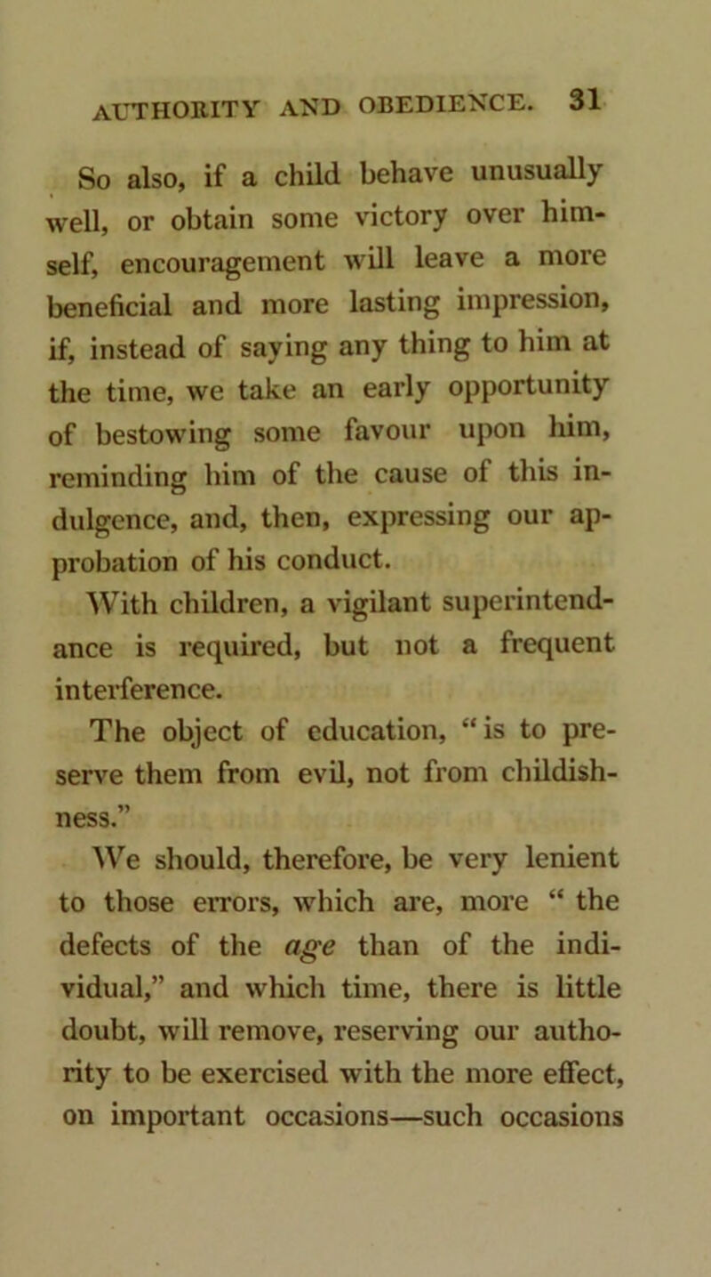 So also, if a child behave unusually well, or obtain some victory over him- self, encouragement will leave a more beneficial and more lasting impression, if, instead of saying any thing to him at the time, we take an early opportunity of bestowing some favour upon him, reminding him of the cause of this in- dulgence, and, then, expressing our ap- probation of his conduct. With children, a vigilant superintend- ance is required, but not a frequent interference. The object of education, “is to pre- serve them from evil, not from childish- ness.” We should, therefore, be very lenient to those errors, which are, more “ the defects of the age than of the indi- vidual,” and which time, there is little doubt, will remove, reserving our autho- rity to be exercised with the more effect, on important occasions—such occasions