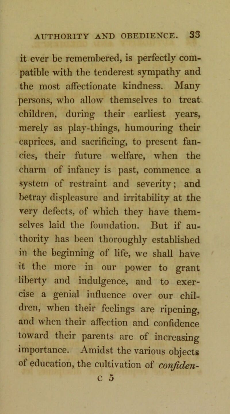 it ever be remembered, is perfectly com- patible with the tenderest sympathy and the most affectionate kindness. Many persons, who allow themselves to treat children, during their earliest years, merely as play-things, humouring their caprices, and sacrificing, to present fan- cies, their future welfare, when the charm of infancy is past, commence a system of restraint and severity; and betray displeasure and irritability at the very defects, of which they have them- selves laid the foundation. But if au- thority has been thoroughly established in the beginning of life, we shall have it the more in our power to grant liberty and indulgence, and to exer- cise a genial influence over our chil- dren, when their feelings are ripening, and when their affection and confidence toward their parents are of increasing importance. Amidst the various objects of education, the cultivation of confiden- c 5
