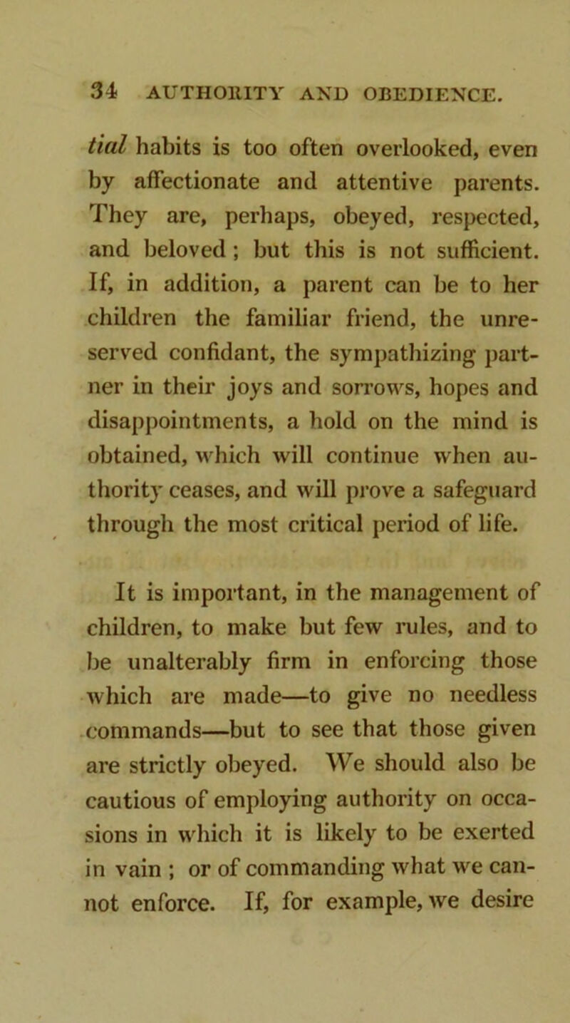 tial habits is too often overlooked, even by affectionate and attentive parents. They are, perhaps, obeyed, respected, and beloved; but this is not sufficient. If, in addition, a parent can be to her children the familiar friend, the unre- served confidant, the sympathizing part- ner in their joys and sorrows, hopes and disappointments, a hold on the mind is obtained, which will continue when au- thority ceases, and will prove a safeguard through the most critical period of life. It is important, in the management of children, to make but few rules, and to be unalterably firm in enforcing those which are made—to give no needless commands—but to see that those given are strictly obeyed. We should also be cautious of employing authority on occa- sions in which it is likely to be exerted in vain ; or of commanding what we can- not enforce. If, for example, we desire