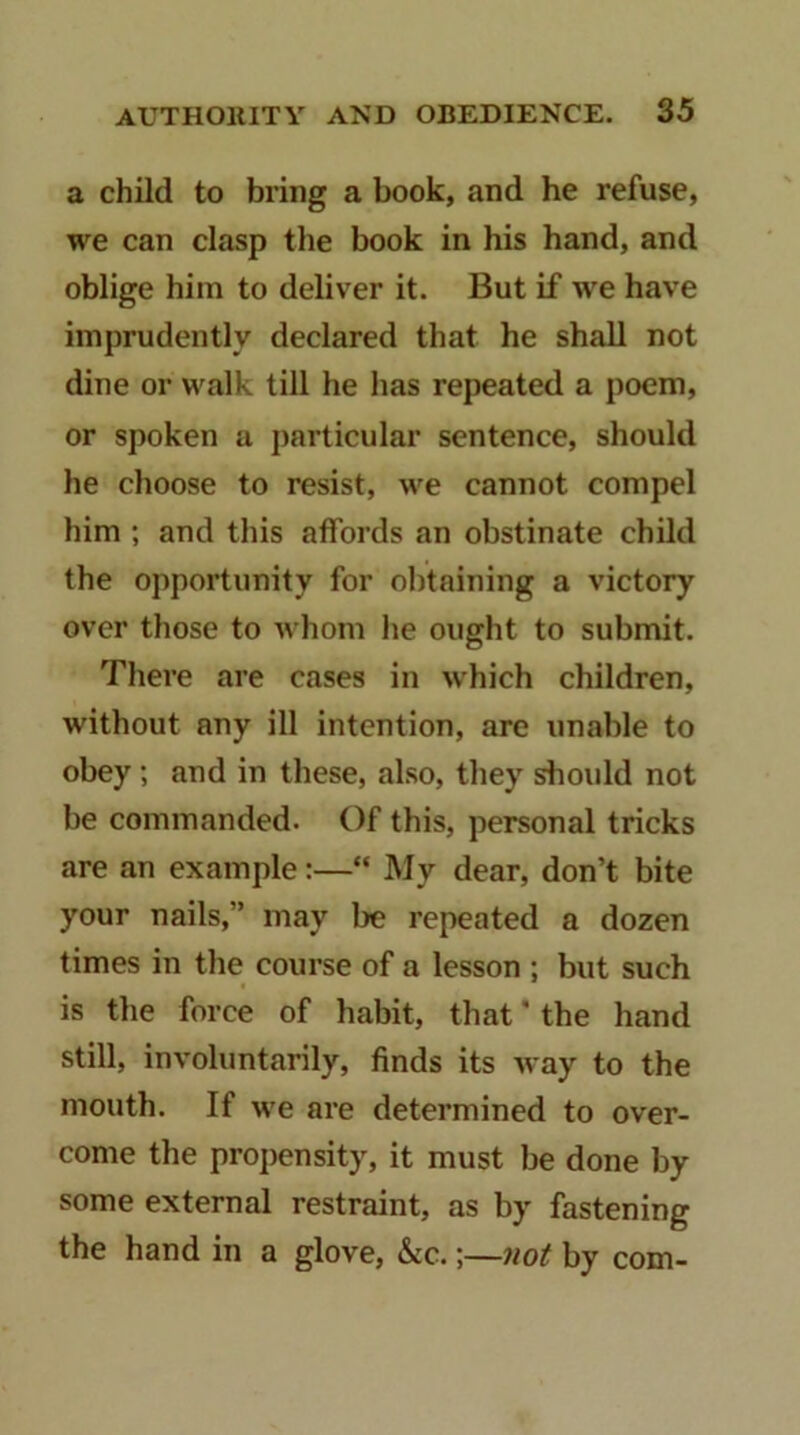 a child to bring a book, and he refuse, we can clasp the book in his hand, and oblige him to deliver it. But if we have imprudently declared that he shall not dine or walk till he has repeated a poem, or spoken a particular sentence, should he choose to resist, we cannot compel him ; and this affords an obstinate child the opportunity for obtaining a victory over those to whom he ought to submit. There are cases in which children, without any ill intention, are unable to obey; and in these, also, they should not be commanded. Of this, personal tricks are an example:—“ My dear, don’t bite your nails,” may be repeated a dozen times in the course of a lesson ; but such is the force of habit, that' the hand still, involuntarily, finds its way to the mouth. If we are determined to over- come the propensity, it must be done by some external restraint, as by fastening the hand in a glove, &c.;—not by com-